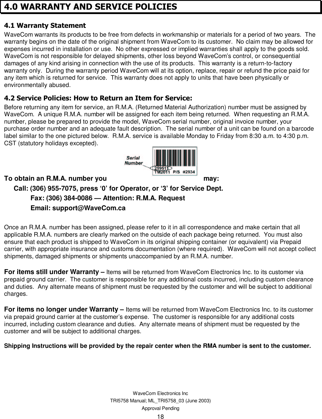    WaveCom Electronics Inc TRI5758 Manual; ML_TRI5758_03 (June 2003) Approval Pending 18 . / 2 3  4 +,+ . / 5  -WaveCom warrants its products to be free from defects in workmanship or materials for a period of two years.  The warranty begins on the date of the original shipment from WaveCom to its customer.  No claim may be allowed for expenses incurred in installation or use.  No other expressed or implied warranties shall apply to the goods sold. WaveCom is not responsible for delayed shipments, other loss beyond WaveCom’s control, or consequential damages of any kind arising in connection with the use of its products.  This warranty is a return-to-factory warranty only.  During the warranty period WaveCom will at its option, replace, repair or refund the price paid for any item which is returned for service.  This warranty does not apply to units that have been physically or environmentally abused. .  ,6 0 -&quot; 6 Before returning any item for service, an R.M.A. (Returned Material Authorization) number must be assigned by WaveCom.  A unique R.M.A. number will be assigned for each item being returned.  When requesting an R.M.A. number, please be prepared to provide the model, WaveCom serial number, original invoice number, your purchase order number and an adequate fault description.  The serial number of a unit can be found on a barcode label similar to the one pictured below.  R.M.A. service is available Monday to Friday from 8:30 a.m. to 4:30 p.m. CST (statutory holidays excepted).    To obtain an R.M.A. number you  may:   Call: (306) 955-7075, press ‘0’ for Operator, or ‘3’ for Service Dept. Fax: (306) 384-0086 — Attention: R.M.A. Request Email: support@WaveCom.ca  Once an R.M.A. number has been assigned, please refer to it in all correspondence and make certain that all applicable R.M.A. numbers are clearly marked on the outside of each package being returned.  You must also ensure that each product is shipped to WaveCom in its original shipping container (or equivalent) via Prepaid carrier, with appropriate insurance and customs documentation (where required).  WaveCom will not accept collect shipments, damaged shipments or shipments unaccompanied by an R.M.A. number.  For items still under Warranty – Items will be returned from WaveCom Electronics Inc. to its customer via prepaid ground carrier.  The customer is responsible for any additional costs incurred, including custom clearance and duties.  Any alternate means of shipment must be requested by the customer and will be subject to additional charges.   For items no longer under Warranty – Items will be returned from WaveCom Electronics Inc. to its customer via prepaid ground carrier at the customer’s expense.  The customer is responsible for any additional costs incurred, including custom clearance and duties.  Any alternate means of shipment must be requested by the customer and will be subject to additional charges.  Shipping Instructions will be provided by the repair center when the RMA number is sent to the customer.  