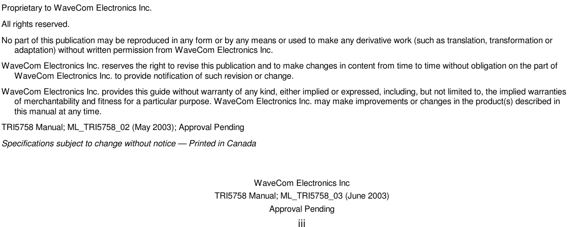    WaveCom Electronics Inc TRI5758 Manual; ML_TRI5758_03 (June 2003) Approval Pending iii                                Proprietary to WaveCom Electronics Inc. All rights reserved. No part of this publication may be reproduced in any form or by any means or used to make any derivative work (such as translation, transformation or adaptation) without written permission from WaveCom Electronics Inc. WaveCom Electronics Inc. reserves the right to revise this publication and to make changes in content from time to time without obligation on the part of WaveCom Electronics Inc. to provide notification of such revision or change. WaveCom Electronics Inc. provides this guide without warranty of any kind, either implied or expressed, including, but not limited to, the implied warranties of merchantability and fitness for a particular purpose. WaveCom Electronics Inc. may make improvements or changes in the product(s) described in this manual at any time. TRI5758 Manual; ML_TRI5758_02 (May 2003); Approval Pending Specifications subject to change without notice — Printed in Canada 