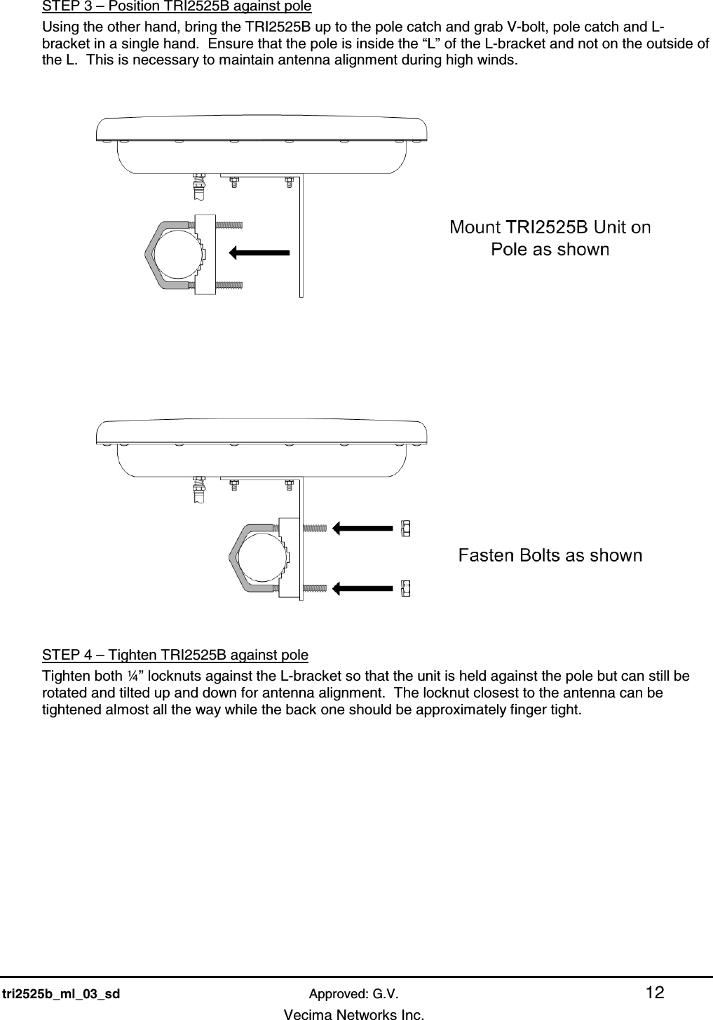    tri2525b_ml_03_sd Approved: G.V. 12   Vecima Networks Inc. STEP 3 – Position TRI2525B against pole Using the other hand, bring the TRI2525B up to the pole catch and grab V-bolt, pole catch and L-bracket in a single hand.  Ensure that the pole is inside the “L” of the L-bracket and not on the outside of the L.  This is necessary to maintain antenna alignment during high winds.      STEP 4 – Tighten TRI2525B against pole Tighten both ¼” locknuts against the L-bracket so that the unit is held against the pole but can still be rotated and tilted up and down for antenna alignment.  The locknut closest to the antenna can be tightened almost all the way while the back one should be approximately finger tight. 