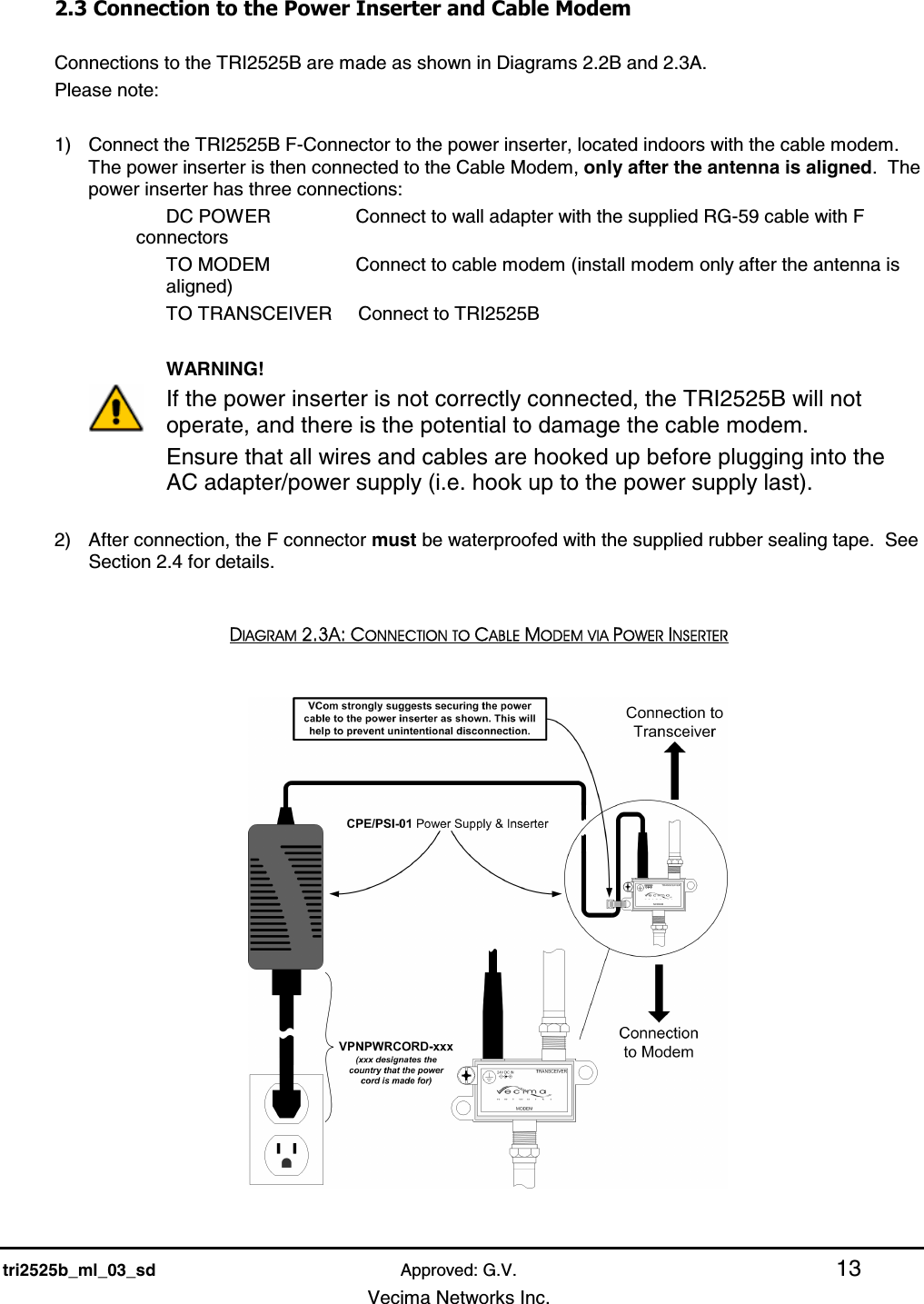    tri2525b_ml_03_sd Approved: G.V. 13   Vecima Networks Inc. 2.3 Connection to the Power Inserter and Cable Modem  Connections to the TRI2525B are made as shown in Diagrams 2.2B and 2.3A.   Please note:  1)  Connect the TRI2525B F-Connector to the power inserter, located indoors with the cable modem. The power inserter is then connected to the Cable Modem, only after the antenna is aligned.  The power inserter has three connections: DC POWER       Connect to wall adapter with the supplied RG-59 cable with F connectors TO MODEM       Connect to cable modem (install modem only after the antenna is aligned) TO TRANSCEIVER     Connect to TRI2525B         WARNING! If the power inserter is not correctly connected, the TRI2525B will not operate, and there is the potential to damage the cable modem.   Ensure that all wires and cables are hooked up before plugging into the AC adapter/power supply (i.e. hook up to the power supply last).  2)  After connection, the F connector must be waterproofed with the supplied rubber sealing tape.  See Section 2.4 for details.  DIAGRAM 2.3A: CONNECTION TO CABLE MODEM VIA POWER INSERTER   