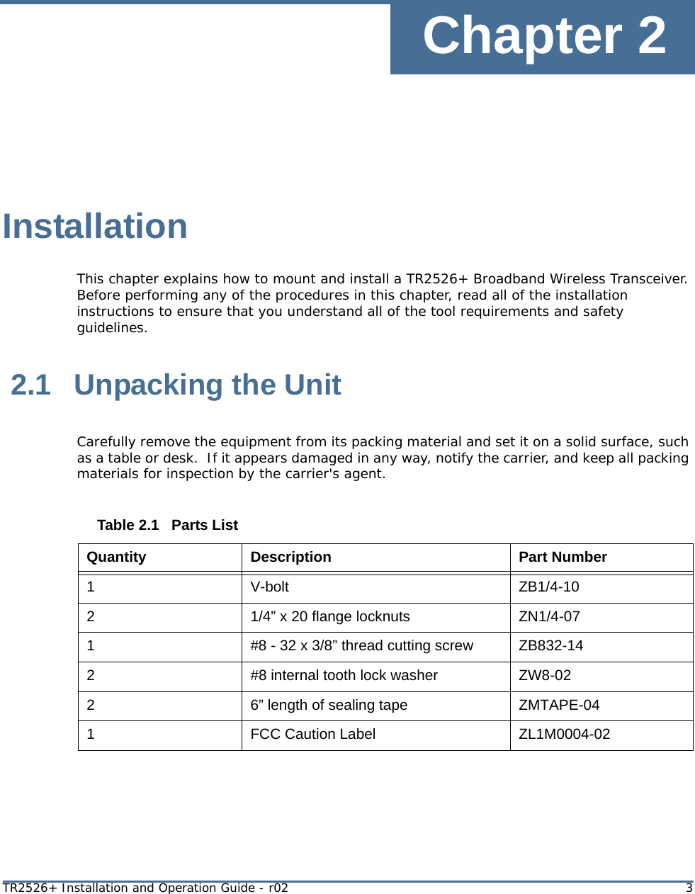 Chapter 2TR2526+ Installation and Operation Guide - r02 3InstallationThis chapter explains how to mount and install a TR2526+ Broadband Wireless Transceiver. Before performing any of the procedures in this chapter, read all of the installation instructions to ensure that you understand all of the tool requirements and safety guidelines. 2.1 Unpacking the UnitCarefully remove the equipment from its packing material and set it on a solid surface, such as a table or desk.  If it appears damaged in any way, notify the carrier, and keep all packing materials for inspection by the carrier&apos;s agent. Table 2.1   Parts ListQuantity Description Part Number1V-bolt ZB1/4-1021/4” x 20 flange locknuts ZN1/4-071#8 - 32 x 3/8” thread cutting screw ZB832-142#8 internal tooth lock washer ZW8-0226” length of sealing tape ZMTAPE-041FCC Caution Label ZL1M0004-02