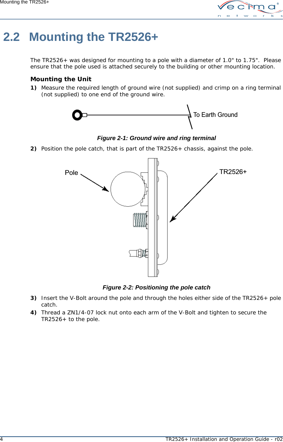 4TR2526+ Installation and Operation Guide - r02Mounting the TR2526+ 2.2 Mounting the TR2526+The TR2526+ was designed for mounting to a pole with a diameter of 1.0&quot; to 1.75&quot;.  Please ensure that the pole used is attached securely to the building or other mounting location.Mounting the Unit1) Measure the required length of ground wire (not supplied) and crimp on a ring terminal (not supplied) to one end of the ground wire.Figure 2-1: Ground wire and ring terminal2) Position the pole catch, that is part of the TR2526+ chassis, against the pole.Figure 2-2: Positioning the pole catch3) Insert the V-Bolt around the pole and through the holes either side of the TR2526+ pole catch.4) Thread a ZN1/4-07 lock nut onto each arm of the V-Bolt and tighten to secure the TR2526+ to the pole.To Earth GroundTR2526+Pole