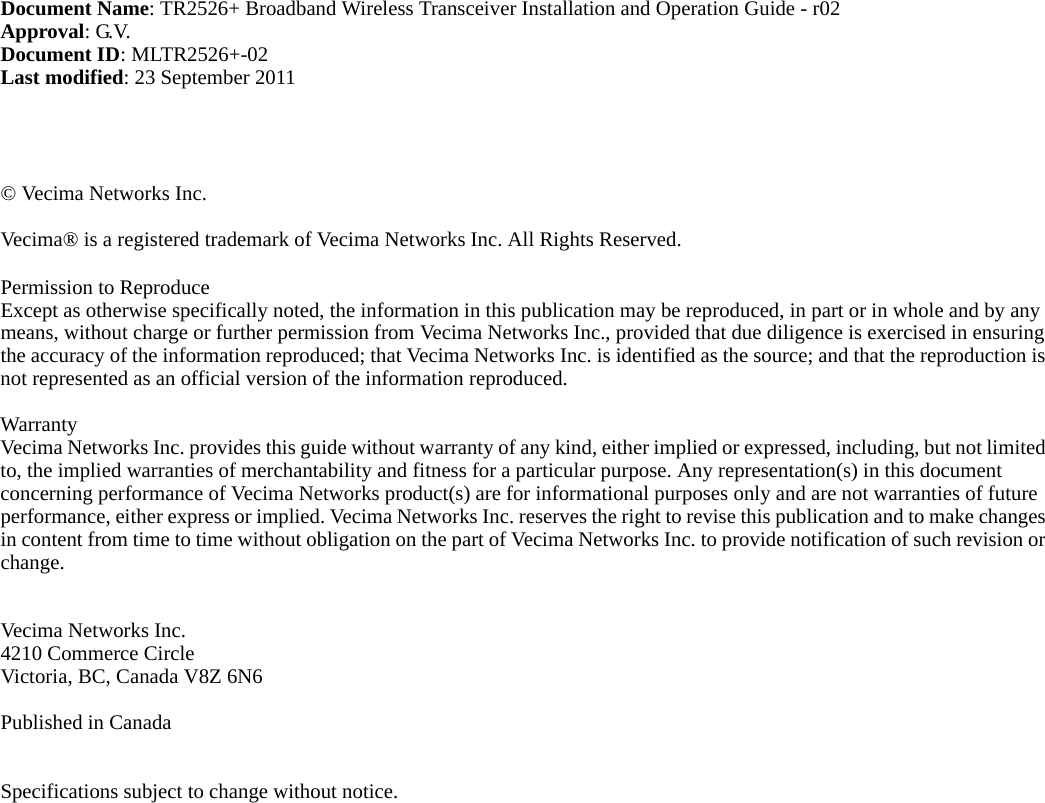 Document Name: TR2526+ Broadband Wireless Transceiver Installation and Operation Guide - r02Approval: G.V.Document ID: MLTR2526+-02Last modified: 23 September 2011© Vecima Networks Inc. Vecima® is a registered trademark of Vecima Networks Inc. All Rights Reserved.Permission to Reproduce Except as otherwise specifically noted, the information in this publication may be reproduced, in part or in whole and by any means, without charge or further permission from Vecima Networks Inc., provided that due diligence is exercised in ensuring the accuracy of the information reproduced; that Vecima Networks Inc. is identified as the source; and that the reproduction is not represented as an official version of the information reproduced.WarrantyVecima Networks Inc. provides this guide without warranty of any kind, either implied or expressed, including, but not limited to, the implied warranties of merchantability and fitness for a particular purpose. Any representation(s) in this document concerning performance of Vecima Networks product(s) are for informational purposes only and are not warranties of future performance, either express or implied. Vecima Networks Inc. reserves the right to revise this publication and to make changes in content from time to time without obligation on the part of Vecima Networks Inc. to provide notification of such revision or change.Vecima Networks Inc.4210 Commerce CircleVictoria, BC, Canada V8Z 6N6Published in CanadaSpecifications subject to change without notice.