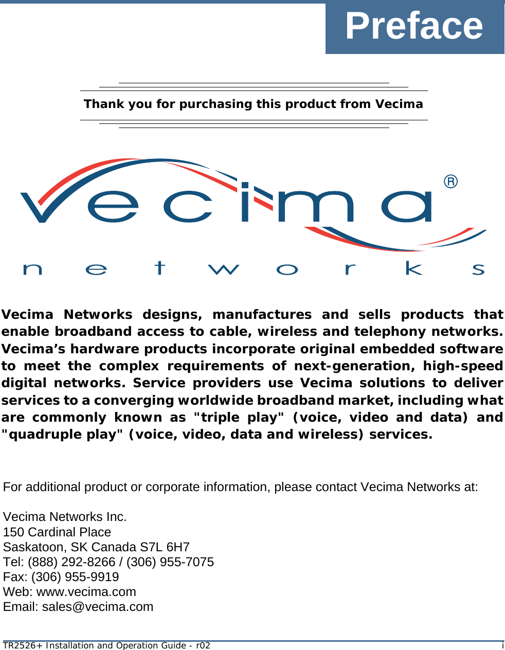 PrefaceTR2526+ Installation and Operation Guide - r02 iThank you for purchasing this product from Vecima Vecima Networks designs, manufactures and sells products that enable broadband access to cable, wireless and telephony networks. Vecima’s hardware products incorporate original embedded software to meet the complex requirements of next-generation, high-speed digital networks. Service providers use Vecima solutions to deliver services to a converging worldwide broadband market, including what are commonly known as &quot;triple play&quot; (voice, video and data) and &quot;quadruple play&quot; (voice, video, data and wireless) services.For additional product or corporate information, please contact Vecima Networks at:Vecima Networks Inc.150 Cardinal PlaceSaskatoon, SK Canada S7L 6H7Tel: (888) 292-8266 / (306) 955-7075Fax: (306) 955-9919Web: www.vecima.comEmail: sales@vecima.com