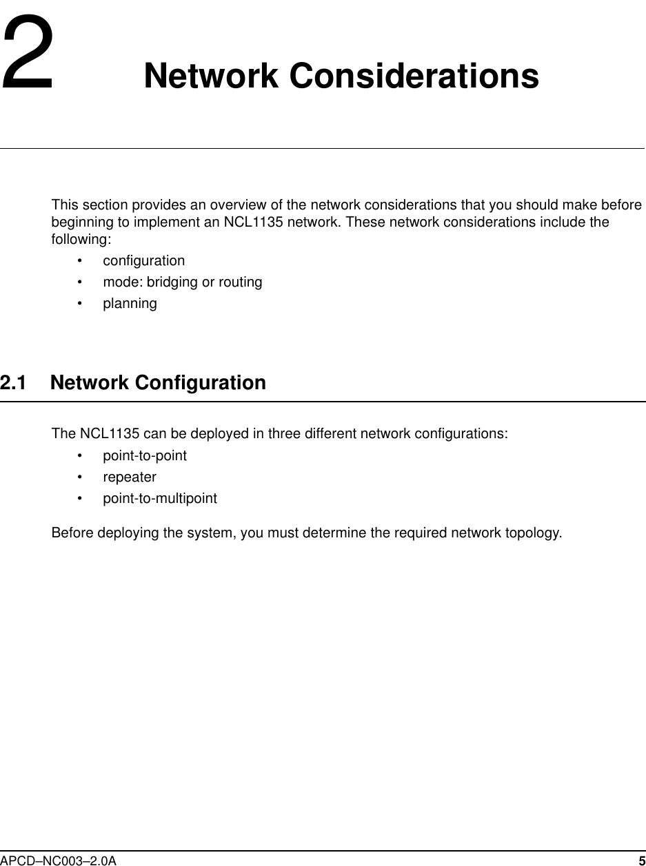 APCD–NC003–2.0A 52   Network ConsiderationsThis section provides an overview of the network considerations that you should make before beginning to implement an NCL1135 network. These network considerations include the following:•configuration•mode: bridging or routing•planning2.1    Network Configuration The NCL1135 can be deployed in three different network configurations:•point-to-point•repeater•point-to-multipointBefore deploying the system, you must determine the required network topology. 