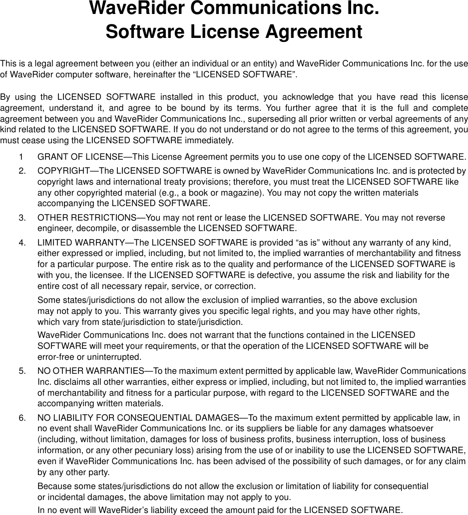 WaveRider Communications Inc.Software License AgreementThis is a legal agreement between you (either an individual or an entity) and WaveRider Communications Inc. for the useof WaveRider computer software, hereinafter the “LICENSED SOFTWARE”.By using the LICENSED SOFTWARE installed in this product, you acknowledge that you have read this licenseagreement, understand it, and agree to be bound by its terms. You further agree that it is the full and completeagreement between you and WaveRider Communications Inc., superseding all prior written or verbal agreements of anykind related to the LICENSED SOFTWARE. If you do not understand or do not agree to the terms of this agreement, youmust cease using the LICENSED SOFTWARE immediately.1 GRANT OF LICENSE—This License Agreement permits you to use one copy of the LICENSED SOFTWARE.2. COPYRIGHT—The LICENSED SOFTWARE is owned by WaveRider Communications Inc. and is protected by copyright laws and international treaty provisions; therefore, you must treat the LICENSED SOFTWARE like any other copyrighted material (e.g., a book or magazine). You may not copy the written materials accompanying the LICENSED SOFTWARE.3. OTHER RESTRICTIONS—You may not rent or lease the LICENSED SOFTWARE. You may not reverse engineer, decompile, or disassemble the LICENSED SOFTWARE.4. LIMITED WARRANTY—The LICENSED SOFTWARE is provided “as is” without any warranty of any kind, either expressed or implied, including, but not limited to, the implied warranties of merchantability and fitness for a particular purpose. The entire risk as to the quality and performance of the LICENSED SOFTWARE is with you, the licensee. If the LICENSED SOFTWARE is defective, you assume the risk and liability for the entire cost of all necessary repair, service, or correction.Some states/jurisdictions do not allow the exclusion of implied warranties, so the above exclusion may not apply to you. This warranty gives you specific legal rights, and you may have other rights, which vary from state/jurisdiction to state/jurisdiction.WaveRider Communications Inc. does not warrant that the functions contained in the LICENSED SOFTWARE will meet your requirements, or that the operation of the LICENSED SOFTWARE will be error-free or uninterrupted.5. NO OTHER WARRANTIES—To the maximum extent permitted by applicable law, WaveRider Communications Inc. disclaims all other warranties, either express or implied, including, but not limited to, the implied warranties of merchantability and fitness for a particular purpose, with regard to the LICENSED SOFTWARE and the accompanying written materials.6. NO LIABILITY FOR CONSEQUENTIAL DAMAGES—To the maximum extent permitted by applicable law, in no event shall WaveRider Communications Inc. or its suppliers be liable for any damages whatsoever (including, without limitation, damages for loss of business profits, business interruption, loss of business information, or any other pecuniary loss) arising from the use of or inability to use the LICENSED SOFTWARE, even if WaveRider Communications Inc. has been advised of the possibility of such damages, or for any claim by any other party.Because some states/jurisdictions do not allow the exclusion or limitation of liability for consequential or incidental damages, the above limitation may not apply to you.In no event will WaveRider’s liability exceed the amount paid for the LICENSED SOFTWARE.