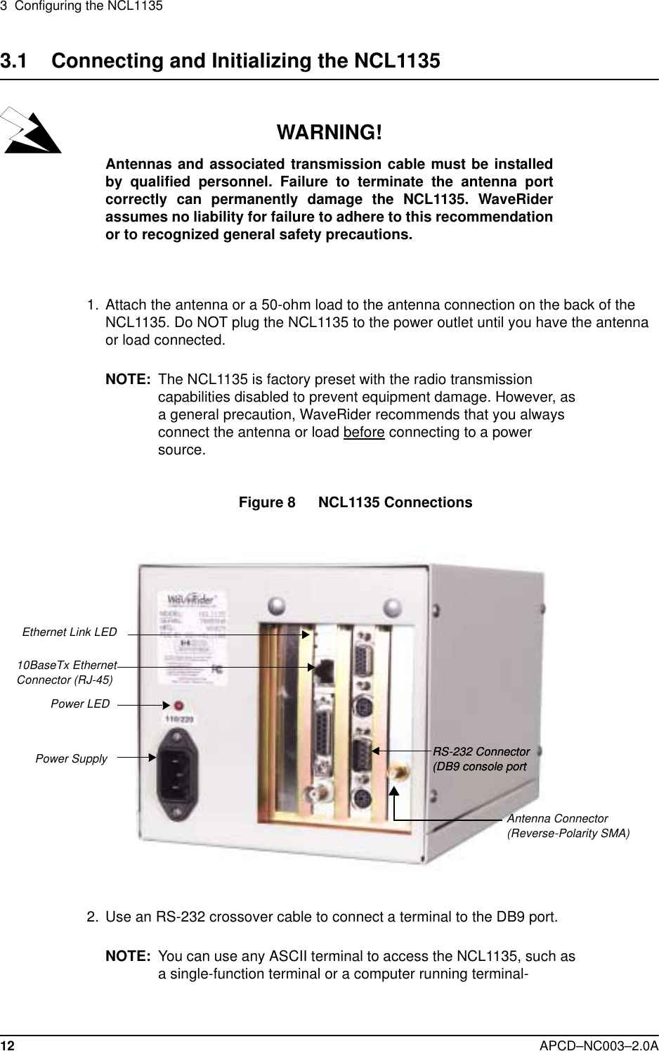 3  Configuring the NCL113512 APCD–NC003–2.0A3.1    Connecting and Initializing the NCL1135WARNING!Antennas and associated transmission cable must be installedby qualified personnel. Failure to terminate the antenna portcorrectly can permanently damage the NCL1135. WaveRiderassumes no liability for failure to adhere to this recommendationor to recognized general safety precautions.  1.  Attach the antenna or a 50-ohm load to the antenna connection on the back of the NCL1135. Do NOT plug the NCL1135 to the power outlet until you have the antenna or load connected.NOTE: The NCL1135 is factory preset with the radio transmission capabilities disabled to prevent equipment damage. However, as a general precaution, WaveRider recommends that you always connect the antenna or load before connecting to a power source.Figure 8   NCL1135 Connections  2. Use an RS-232 crossover cable to connect a terminal to the DB9 port. NOTE: You can use any ASCII terminal to access the NCL1135, such as a single-function terminal or a computer running terminal-  Ethernet Link LED10BaseTx Ethernet Connector (RJ-45)Antenna Connector (Reverse-Polarity SMA)RS-232 Connector (DB9 console portRS-232 Connector (DB9 console portPower LEDPower Supply  