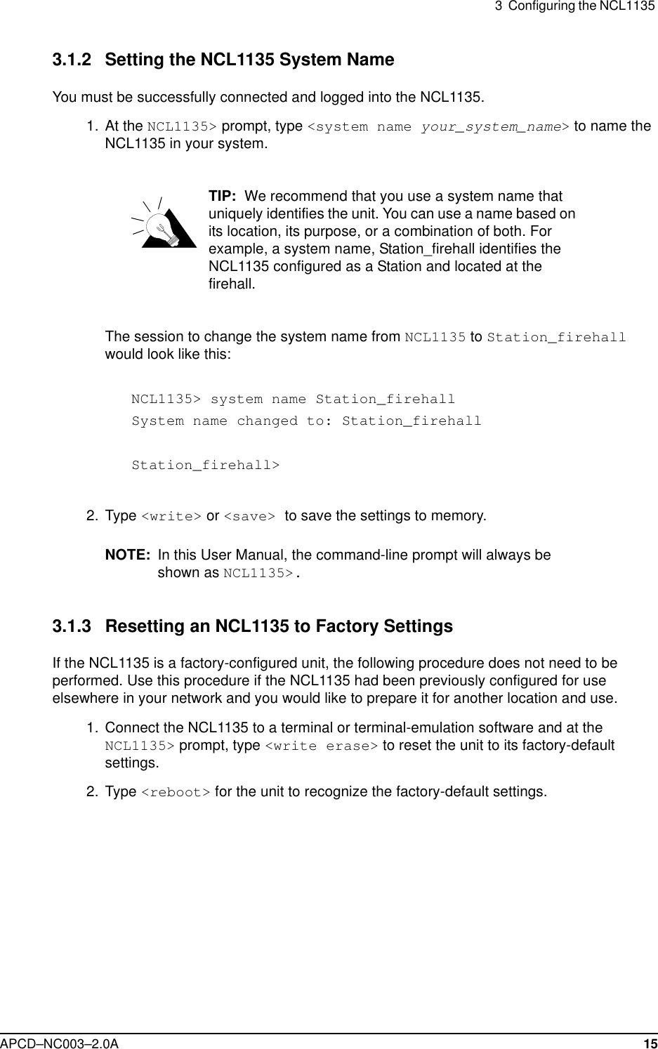 3  Configuring the NCL1135 APCD–NC003–2.0A 153.1.2 Setting the NCL1135 System NameYou must be successfully connected and logged into the NCL1135. 1. At the NCL1135&gt; prompt, type &lt;system name your_system_name&gt; to name the NCL1135 in your system.TIP:  We recommend that you use a system name that uniquely identifies the unit. You can use a name based on its location, its purpose, or a combination of both. For example, a system name, Station_firehall identifies the NCL1135 configured as a Station and located at the firehall. The session to change the system name from NCL1135 to Station_firehall would look like this:NCL1135&gt; system name Station_firehallSystem name changed to: Station_firehallStation_firehall&gt; 2. Type &lt;write&gt; or &lt;save&gt; to save the settings to memory. NOTE: In this User Manual, the command-line prompt will always be shown as NCL1135&gt;.3.1.3 Resetting an NCL1135 to Factory SettingsIf the NCL1135 is a factory-configured unit, the following procedure does not need to be performed. Use this procedure if the NCL1135 had been previously configured for use elsewhere in your network and you would like to prepare it for another location and use.  1.  Connect the NCL1135 to a terminal or terminal-emulation software and at the NCL1135&gt; prompt, type &lt;write erase&gt; to reset the unit to its factory-default settings.  2. Type &lt;reboot&gt; for the unit to recognize the factory-default settings.