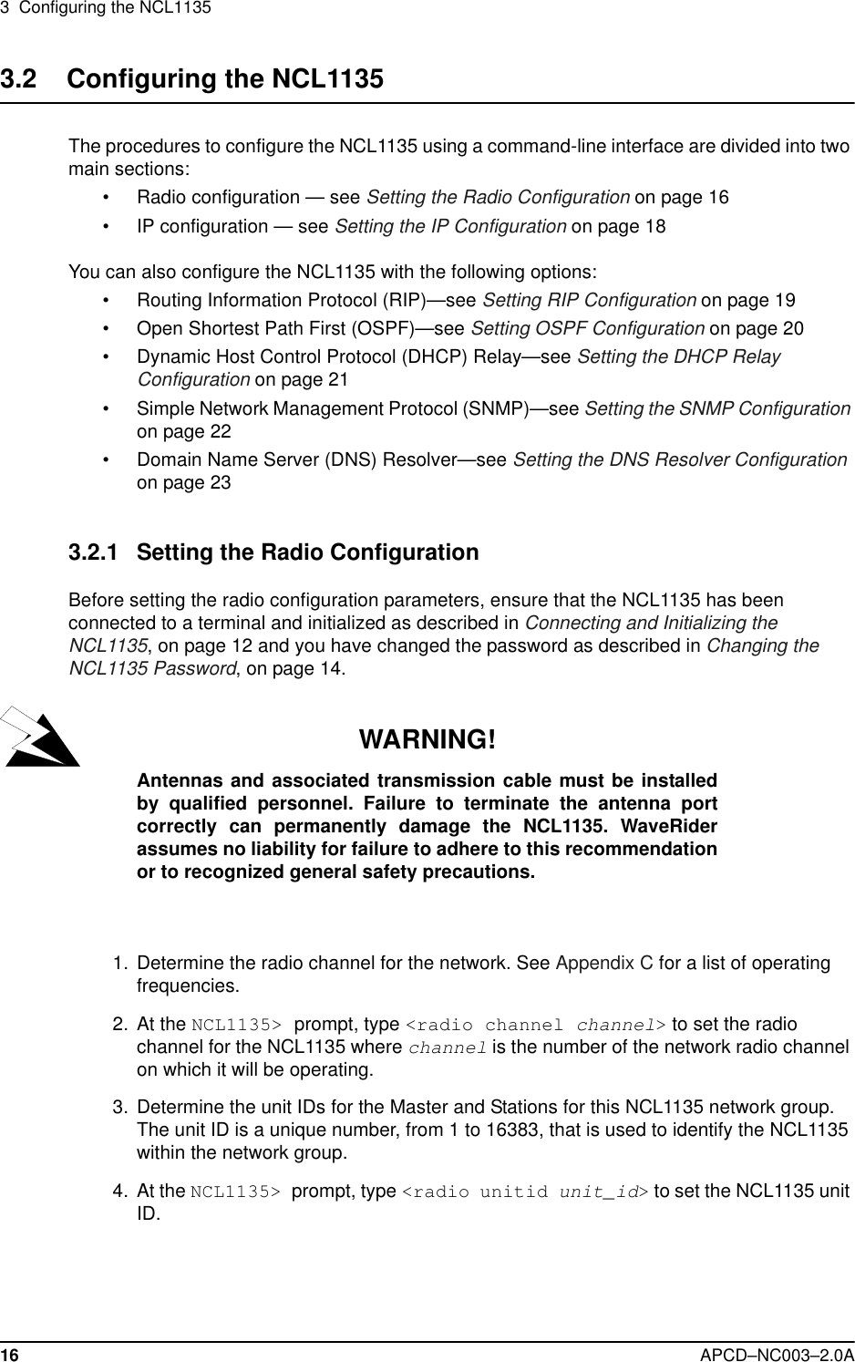 3  Configuring the NCL113516 APCD–NC003–2.0A3.2    Configuring the NCL1135The procedures to configure the NCL1135 using a command-line interface are divided into two main sections: •Radio configuration — see Setting the Radio Configuration on page 16•IP configuration — see Setting the IP Configuration on page 18You can also configure the NCL1135 with the following options:•Routing Information Protocol (RIP)—see Setting RIP Configuration on page 19•Open Shortest Path First (OSPF)—see Setting OSPF Configuration on page 20•Dynamic Host Control Protocol (DHCP) Relay—see Setting the DHCP Relay Configuration on page 21•Simple Network Management Protocol (SNMP)—see Setting the SNMP Configuration on page 22•Domain Name Server (DNS) Resolver—see Setting the DNS Resolver Configuration on page 233.2.1 Setting the Radio ConfigurationBefore setting the radio configuration parameters, ensure that the NCL1135 has been connected to a terminal and initialized as described in Connecting and Initializing the NCL1135, on page 12 and you have changed the password as described in Changing the NCL1135 Password, on page 14. WARNING!Antennas and associated transmission cable must be installedby qualified personnel. Failure to terminate the antenna portcorrectly can permanently damage the NCL1135. WaveRiderassumes no liability for failure to adhere to this recommendationor to recognized general safety precautions.  1.  Determine the radio channel for the network. See Appendix C for a list of operating frequencies.  2. At the NCL1135&gt; prompt, type &lt;radio channel channel&gt; to set the radio channel for the NCL1135 where channel is the number of the network radio channel on which it will be operating.  3. Determine the unit IDs for the Master and Stations for this NCL1135 network group. The unit ID is a unique number, from 1 to 16383, that is used to identify the NCL1135 within the network group. 4. At the NCL1135&gt; prompt, type &lt;radio unitid unit_id&gt; to set the NCL1135 unit ID. 