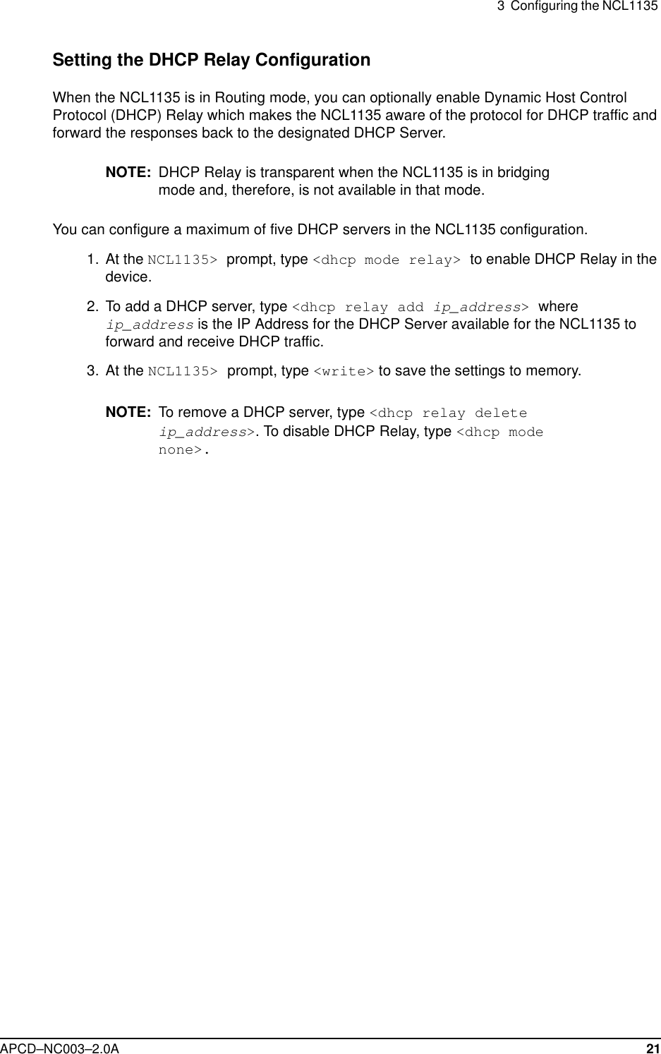 3  Configuring the NCL1135 APCD–NC003–2.0A 21Setting the DHCP Relay ConfigurationWhen the NCL1135 is in Routing mode, you can optionally enable Dynamic Host Control Protocol (DHCP) Relay which makes the NCL1135 aware of the protocol for DHCP traffic and forward the responses back to the designated DHCP Server. NOTE: DHCP Relay is transparent when the NCL1135 is in bridging mode and, therefore, is not available in that mode.You can configure a maximum of five DHCP servers in the NCL1135 configuration. 1. At the NCL1135&gt; prompt, type &lt;dhcp mode relay&gt; to enable DHCP Relay in the device.  2. To add a DHCP server, type &lt;dhcp relay add ip_address&gt; where ip_address is the IP Address for the DHCP Server available for the NCL1135 to forward and receive DHCP traffic. 3. At the NCL1135&gt; prompt, type &lt;write&gt; to save the settings to memory.NOTE: To remove a DHCP server, type &lt;dhcp relay delete ip_address&gt;. To disable DHCP Relay, type &lt;dhcp mode none&gt;.