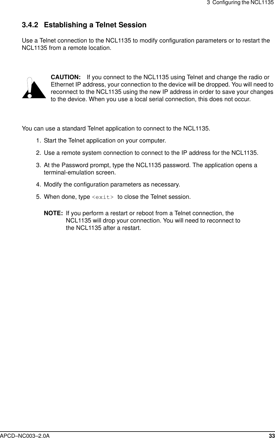 3  Configuring the NCL1135 APCD–NC003–2.0A 333.4.2 Establishing a Telnet SessionUse a Telnet connection to the NCL1135 to modify configuration parameters or to restart the NCL1135 from a remote location. CAUTION: If you connect to the NCL1135 using Telnet and change the radio or Ethernet IP address, your connection to the device will be dropped. You will need to reconnect to the NCL1135 using the new IP address in order to save your changes to the device. When you use a local serial connection, this does not occur.You can use a standard Telnet application to connect to the NCL1135.  1.  Start the Telnet application on your computer.  2. Use a remote system connection to connect to the IP address for the NCL1135.  3. At the Password prompt, type the NCL1135 password. The application opens a terminal-emulation screen.   4. Modify the configuration parameters as necessary. 5. When done, type &lt;exit&gt; to close the Telnet session.NOTE: If you perform a restart or reboot from a Telnet connection, the NCL1135 will drop your connection. You will need to reconnect to the NCL1135 after a restart. 