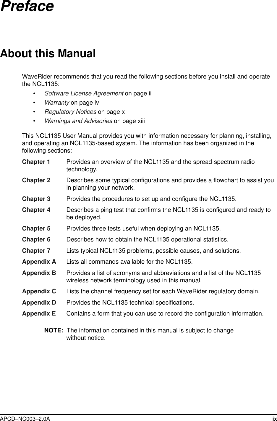  APCD–NC003–2.0A ixPrefaceAbout this ManualWaveRider recommends that you read the following sections before you install and operate the NCL1135:•Software License Agreement on page ii•Warranty on page iv•Regulatory Notices on page x•Warnings and Advisories on page xiiiThis NCL1135 User Manual provides you with information necessary for planning, installing, and operating an NCL1135-based system. The information has been organized in the following sections:Chapter 1  Provides an overview of the NCL1135 and the spread-spectrum radio technology.Chapter 2 Describes some typical configurations and provides a flowchart to assist you in planning your network.Chapter 3 Provides the procedures to set up and configure the NCL1135.Chapter 4 Describes a ping test that confirms the NCL1135 is configured and ready to be deployed.Chapter 5 Provides three tests useful when deploying an NCL1135.Chapter 6 Describes how to obtain the NCL1135 operational statistics. Chapter 7 Lists typical NCL1135 problems, possible causes, and solutions.Appendix A Lists all commands available for the NCL1135.Appendix B Provides a list of acronyms and abbreviations and a list of the NCL1135 wireless network terminology used in this manual.Appendix C Lists the channel frequency set for each WaveRider regulatory domain.Appendix D Provides the NCL1135 technical specifications.Appendix E Contains a form that you can use to record the configuration information.NOTE:  The information contained in this manual is subject to change without notice.