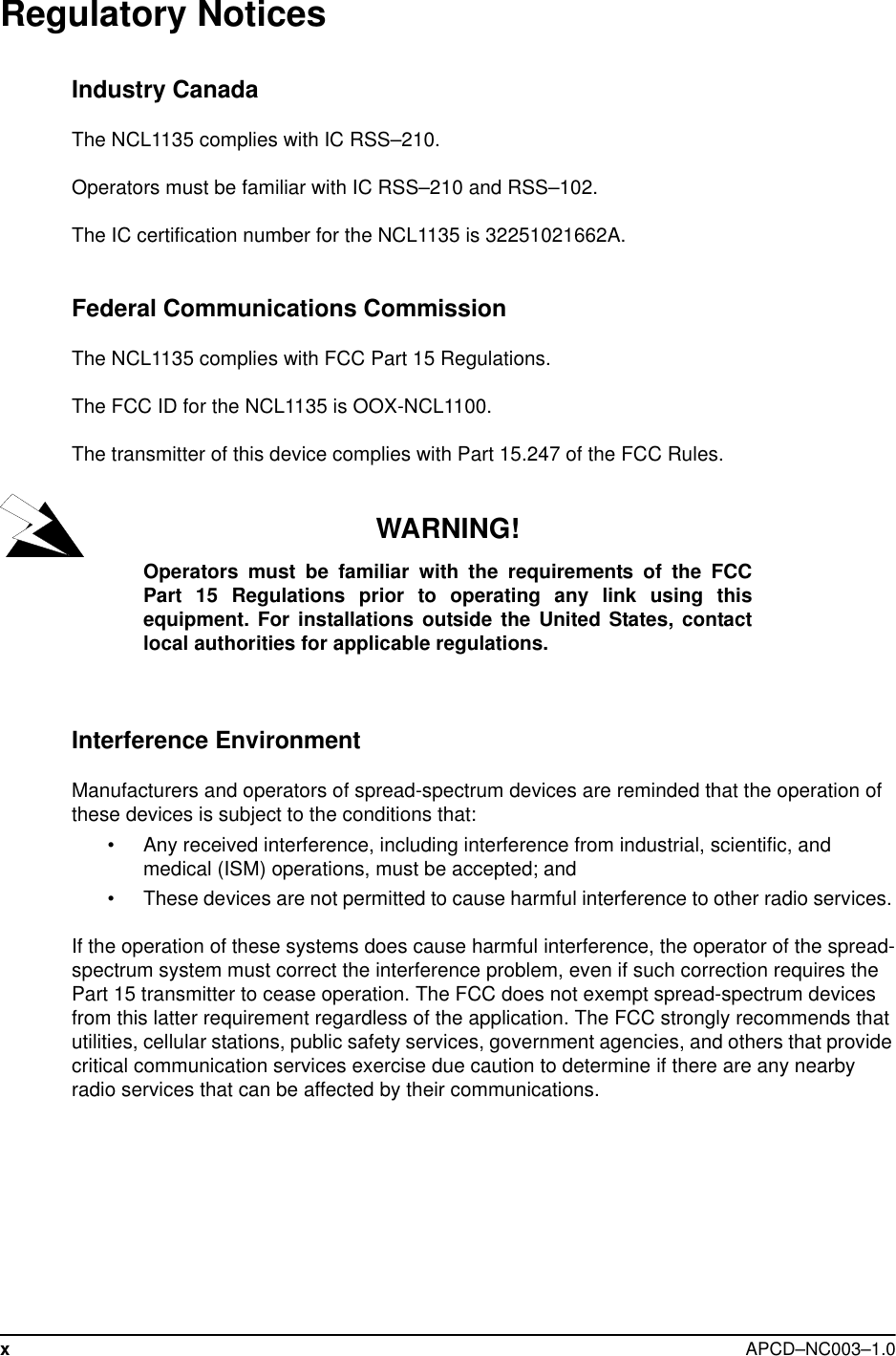 xAPCD–NC003–1.0Regulatory NoticesIndustry CanadaThe NCL1135 complies with IC RSS–210.Operators must be familiar with IC RSS–210 and RSS–102. The IC certification number for the NCL1135 is 32251021662A.Federal Communications CommissionThe NCL1135 complies with FCC Part 15 Regulations.The FCC ID for the NCL1135 is OOX-NCL1100. The transmitter of this device complies with Part 15.247 of the FCC Rules.WARNING!Operators must be familiar with the requirements of the FCCPart 15 Regulations prior to operating any link using thisequipment. For installations outside the United States, contactlocal authorities for applicable regulations.Interference Environment Manufacturers and operators of spread-spectrum devices are reminded that the operation of these devices is subject to the conditions that:• Any received interference, including interference from industrial, scientific, and medical (ISM) operations, must be accepted; and• These devices are not permitted to cause harmful interference to other radio services. If the operation of these systems does cause harmful interference, the operator of the spread-spectrum system must correct the interference problem, even if such correction requires the Part 15 transmitter to cease operation. The FCC does not exempt spread-spectrum devices from this latter requirement regardless of the application. The FCC strongly recommends that utilities, cellular stations, public safety services, government agencies, and others that provide critical communication services exercise due caution to determine if there are any nearby radio services that can be affected by their communications. 