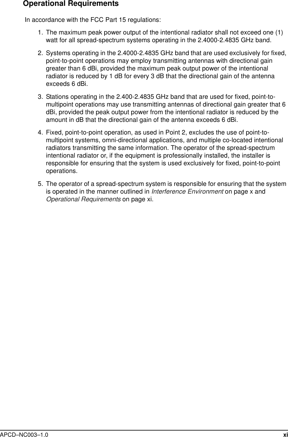  APCD–NC003–1.0 xiOperational Requirements In accordance with the FCC Part 15 regulations:   1.  The maximum peak power output of the intentional radiator shall not exceed one (1) watt for all spread-spectrum systems operating in the 2.4000-2.4835 GHz band.  2. Systems operating in the 2.4000-2.4835 GHz band that are used exclusively for fixed, point-to-point operations may employ transmitting antennas with directional gain greater than 6 dBi, provided the maximum peak output power of the intentional radiator is reduced by 1 dB for every 3 dB that the directional gain of the antenna exceeds 6 dBi.  3. Stations operating in the 2.400-2.4835 GHz band that are used for fixed, point-to-multipoint operations may use transmitting antennas of directional gain greater that 6 dBi, provided the peak output power from the intentional radiator is reduced by the amount in dB that the directional gain of the antenna exceeds 6 dBi.  4. Fixed, point-to-point operation, as used in Point 2, excludes the use of point-to-multipoint systems, omni-directional applications, and multiple co-located intentional radiators transmitting the same information. The operator of the spread-spectrum intentional radiator or, if the equipment is professionally installed, the installer is responsible for ensuring that the system is used exclusively for fixed, point-to-point operations.   5. The operator of a spread-spectrum system is responsible for ensuring that the system is operated in the manner outlined in Interference Environment on page x and Operational Requirements on page xi.