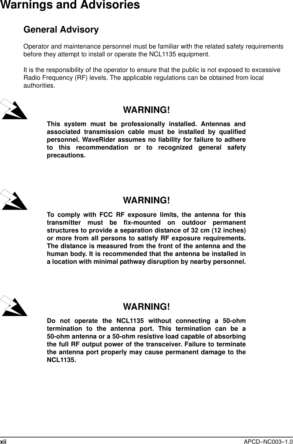 xii APCD–NC003–1.0Warnings and AdvisoriesGeneral AdvisoryOperator and maintenance personnel must be familiar with the related safety requirements before they attempt to install or operate the NCL1135 equipment.It is the responsibility of the operator to ensure that the public is not exposed to excessive Radio Frequency (RF) levels. The applicable regulations can be obtained from local authorities. WARNING!This system must be professionally installed. Antennas andassociated transmission cable must be installed by qualifiedpersonnel. WaveRider assumes no liability for failure to adhereto this recommendation or to recognized general safetyprecautions.WARNING!To comply with FCC RF exposure limits, the antenna for thistransmitter must be fix-mounted on outdoor permanentstructures to provide a separation distance of 32 cm (12 inches)or more from all persons to satisfy RF exposure requirements.The distance is measured from the front of the antenna and thehuman body. It is recommended that the antenna be installed ina location with minimal pathway disruption by nearby personnel.WARNING!Do not operate the NCL1135 without connecting a 50-ohmtermination to the antenna port. This termination can be a50-ohm antenna or a 50-ohm resistive load capable of absorbingthe full RF output power of the transceiver. Failure to terminatethe antenna port properly may cause permanent damage to theNCL1135.