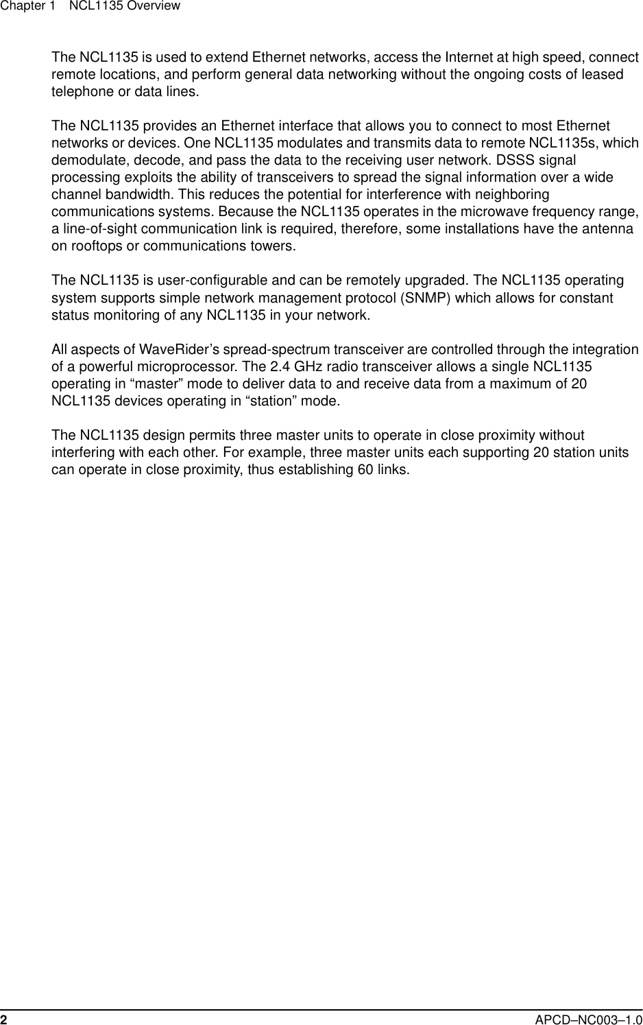 Chapter 1 NCL1135 Overview2APCD–NC003–1.0The NCL1135 is used to extend Ethernet networks, access the Internet at high speed, connect remote locations, and perform general data networking without the ongoing costs of leased telephone or data lines. The NCL1135 provides an Ethernet interface that allows you to connect to most Ethernet networks or devices. One NCL1135 modulates and transmits data to remote NCL1135s, which demodulate, decode, and pass the data to the receiving user network. DSSS signal processing exploits the ability of transceivers to spread the signal information over a wide channel bandwidth. This reduces the potential for interference with neighboring communications systems. Because the NCL1135 operates in the microwave frequency range, a line-of-sight communication link is required, therefore, some installations have the antenna on rooftops or communications towers.The NCL1135 is user-configurable and can be remotely upgraded. The NCL1135 operating system supports simple network management protocol (SNMP) which allows for constant status monitoring of any NCL1135 in your network.All aspects of WaveRider’s spread-spectrum transceiver are controlled through the integration of a powerful microprocessor. The 2.4 GHz radio transceiver allows a single NCL1135 operating in “master” mode to deliver data to and receive data from a maximum of 20 NCL1135 devices operating in “station” mode. The NCL1135 design permits three master units to operate in close proximity without interfering with each other. For example, three master units each supporting 20 station units can operate in close proximity, thus establishing 60 links.