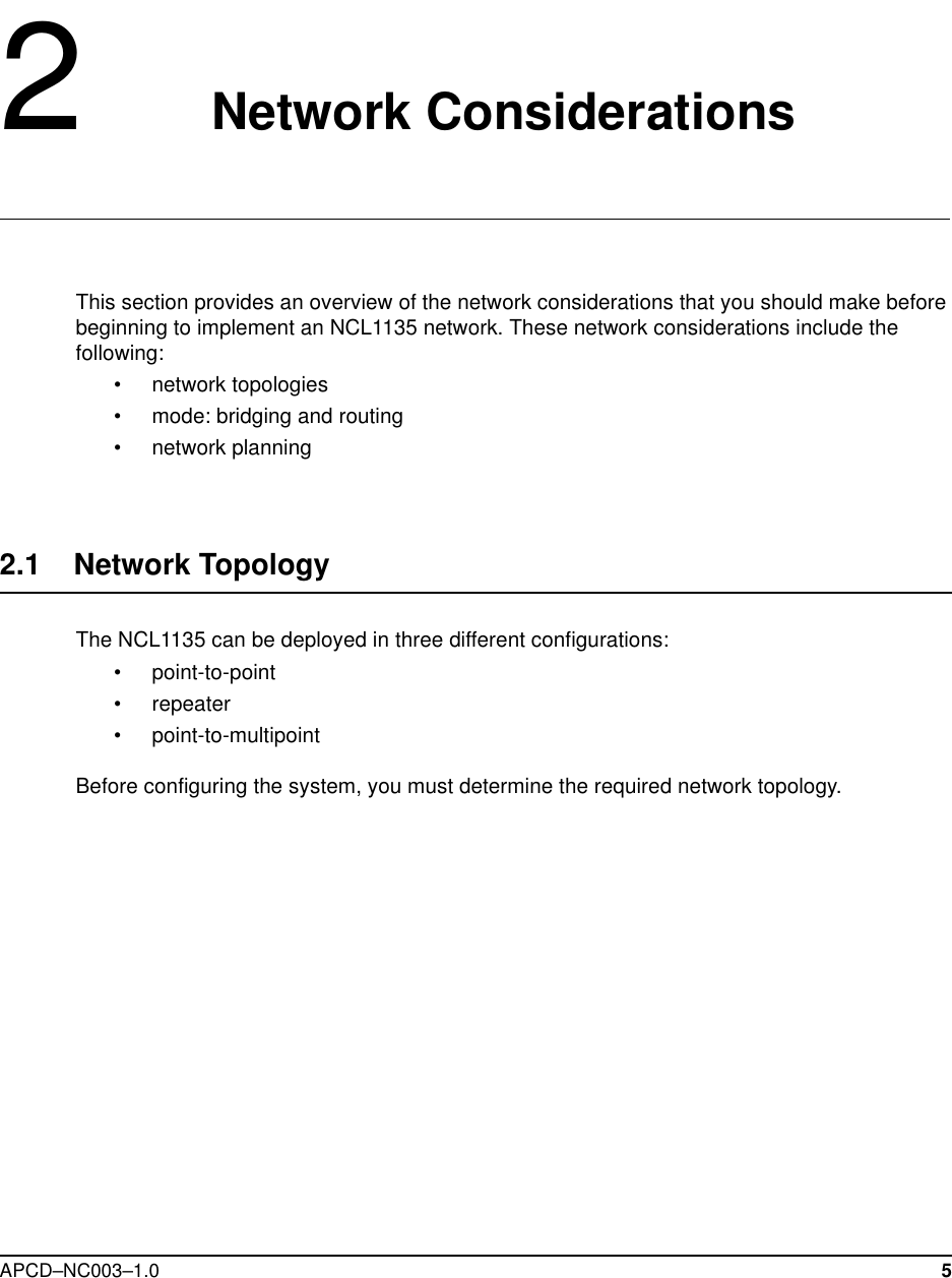 APCD–NC003–1.0 52   Network ConsiderationsThis section provides an overview of the network considerations that you should make before beginning to implement an NCL1135 network. These network considerations include the following:• network topologies• mode: bridging and routing• network planning2.1    Network Topology The NCL1135 can be deployed in three different configurations:• point-to-point• repeater• point-to-multipointBefore configuring the system, you must determine the required network topology. 