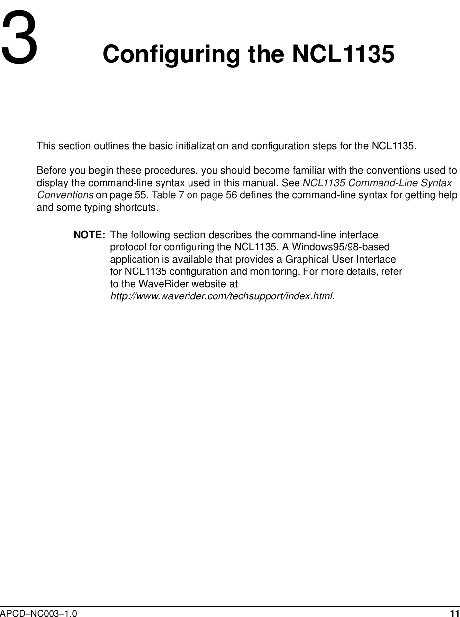 APCD–NC003–1.0 113   Configuring the NCL1135This section outlines the basic initialization and configuration steps for the NCL1135. Before you begin these procedures, you should become familiar with the conventions used to display the command-line syntax used in this manual. See NCL1135 Command-Line Syntax Conventions on page 55. Table 7 on page 56 defines the command-line syntax for getting help and some typing shortcuts. NOTE: The following section describes the command-line interface protocol for configuring the NCL1135. A Windows95/98-based application is available that provides a Graphical User Interface for NCL1135 configuration and monitoring. For more details, refer to the WaveRider website at http://www.waverider.com/techsupport/index.html.