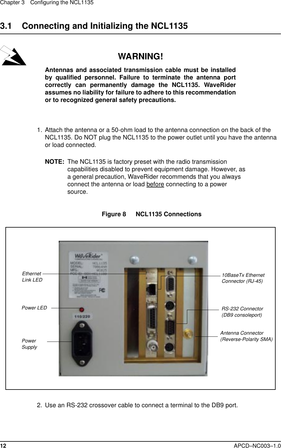 Chapter 3 Configuring the NCL113512 APCD–NC003–1.03.1    Connecting and Initializing the NCL1135WARNING!Antennas and associated transmission cable must be installedby qualified personnel. Failure to terminate the antenna portcorrectly can permanently damage the NCL1135. WaveRiderassumes no liability for failure to adhere to this recommendationor to recognized general safety precautions.  1.  Attach the antenna or a 50-ohm load to the antenna connection on the back of the NCL1135. Do NOT plug the NCL1135 to the power outlet until you have the antenna or load connected.NOTE: The NCL1135 is factory preset with the radio transmission capabilities disabled to prevent equipment damage. However, as a general precaution, WaveRider recommends that you always connect the antenna or load before connecting to a power source.Figure 8   NCL1135 Connections  2. Use an RS-232 crossover cable to connect a terminal to the DB9 port.   Ethernet Link LED 10BaseTx Ethernet Connector (RJ-45)Power Supply  RS-232 Connector(DB9 consoleport)Antenna Connector (Reverse-Polarity SMA)Power LED