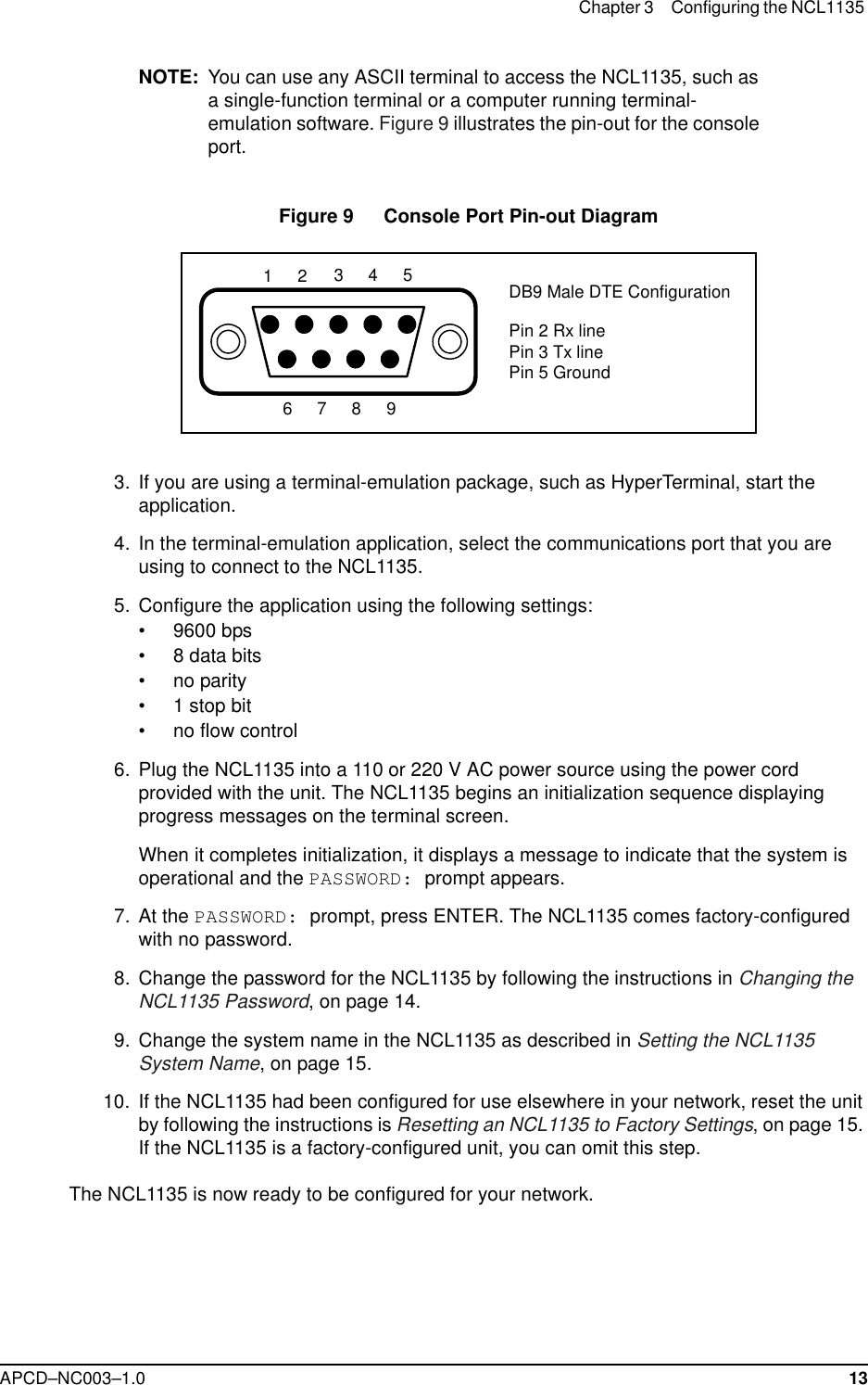 Chapter 3 Configuring the NCL1135 APCD–NC003–1.0 13NOTE: You can use any ASCII terminal to access the NCL1135, such as a single-function terminal or a computer running terminal-emulation software. Figure 9 illustrates the pin-out for the console port.Figure 9   Console Port Pin-out Diagram  3. If you are using a terminal-emulation package, such as HyperTerminal, start the application.  4. In the terminal-emulation application, select the communications port that you are using to connect to the NCL1135.  5. Configure the application using the following settings:• 9600 bps• 8 data bits• no parity• 1 stop bit• no flow control  6. Plug the NCL1135 into a 110 or 220 V AC power source using the power cord provided with the unit. The NCL1135 begins an initialization sequence displaying progress messages on the terminal screen. When it completes initialization, it displays a message to indicate that the system is operational and the PASSWORD: prompt appears.   7. At the PASSWORD: prompt, press ENTER. The NCL1135 comes factory-configured with no password.  8. Change the password for the NCL1135 by following the instructions in Changing the NCL1135 Password, on page 14.  9. Change the system name in the NCL1135 as described in Setting the NCL1135 System Name, on page 15.  10. If the NCL1135 had been configured for use elsewhere in your network, reset the unit by following the instructions is Resetting an NCL1135 to Factory Settings, on page 15. If the NCL1135 is a factory-configured unit, you can omit this step.The NCL1135 is now ready to be configured for your network. DB9 Male DTE ConfigurationPin 2 Rx linePin 3 Tx linePin 5 Ground986754321