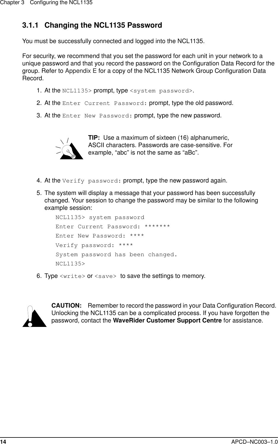 Chapter 3 Configuring the NCL113514 APCD–NC003–1.03.1.1 Changing the NCL1135 PasswordYou must be successfully connected and logged into the NCL1135. For security, we recommend that you set the password for each unit in your network to a unique password and that you record the password on the Configuration Data Record for the group. Refer to Appendix E for a copy of the NCL1135 Network Group Configuration Data Record.  1.  At the NCL1135&gt; prompt, type &lt;system password&gt;.   2. At the Enter Current Password: prompt, type the old password.   3. At the Enter New Password: prompt, type the new password.TIP:  Use a maximum of sixteen (16) alphanumeric, ASCII characters. Passwords are case-sensitive. For example, “abc” is not the same as “aBc”.  4. At the Verify password: prompt, type the new password again.  5. The system will display a message that your password has been successfully changed. Your session to change the password may be similar to the following example session: NCL1135&gt; system passwordEnter Current Password: *******Enter New Password: ****Verify password: ****System password has been changed.NCL1135&gt; 6. Type &lt;write&gt; or &lt;save&gt; to save the settings to memory. CAUTION: Remember to record the password in your Data Configuration Record. Unlocking the NCL1135 can be a complicated process. If you have forgotten the password, contact the WaveRider Customer Support Centre for assistance. 