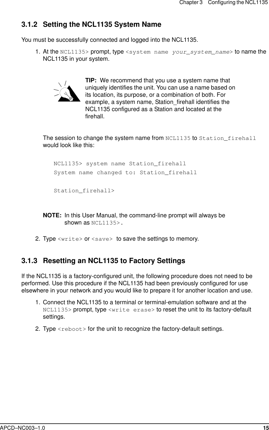 Chapter 3 Configuring the NCL1135 APCD–NC003–1.0 153.1.2 Setting the NCL1135 System NameYou must be successfully connected and logged into the NCL1135.  1.  At the NCL1135&gt; prompt, type &lt;system name your_system_name&gt; to name the NCL1135 in your system.TIP:  We recommend that you use a system name that uniquely identifies the unit. You can use a name based on its location, its purpose, or a combination of both. For example, a system name, Station_firehall identifies the NCL1135 configured as a Station and located at the firehall. The session to change the system name from NCL1135 to Station_firehall would look like this:NCL1135&gt; system name Station_firehallSystem name changed to: Station_firehallStation_firehall&gt;NOTE: In this User Manual, the command-line prompt will always be shown as NCL1135&gt;. 2. Type &lt;write&gt; or &lt;save&gt; to save the settings to memory. 3.1.3 Resetting an NCL1135 to Factory SettingsIf the NCL1135 is a factory-configured unit, the following procedure does not need to be performed. Use this procedure if the NCL1135 had been previously configured for use elsewhere in your network and you would like to prepare it for another location and use.  1.  Connect the NCL1135 to a terminal or terminal-emulation software and at the NCL1135&gt; prompt, type &lt;write erase&gt; to reset the unit to its factory-default settings.  2. Type &lt;reboot&gt; for the unit to recognize the factory-default settings.