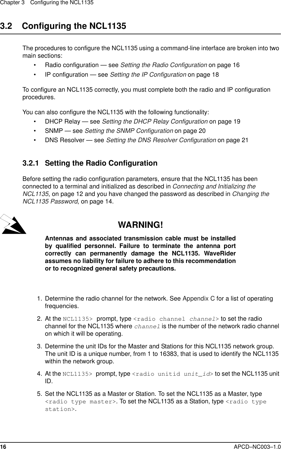 Chapter 3 Configuring the NCL113516 APCD–NC003–1.03.2    Configuring the NCL1135The procedures to configure the NCL1135 using a command-line interface are broken into two main sections: • Radio configuration — see Setting the Radio Configuration on page 16• IP configuration — see Setting the IP Configuration on page 18To configure an NCL1135 correctly, you must complete both the radio and IP configuration procedures.You can also configure the NCL1135 with the following functionality: • DHCP Relay — see Setting the DHCP Relay Configuration on page 19• SNMP — see Setting the SNMP Configuration on page 20• DNS Resolver — see Setting the DNS Resolver Configuration on page 213.2.1 Setting the Radio ConfigurationBefore setting the radio configuration parameters, ensure that the NCL1135 has been connected to a terminal and initialized as described in Connecting and Initializing the NCL1135, on page 12 and you have changed the password as described in Changing the NCL1135 Password, on page 14. WARNING!Antennas and associated transmission cable must be installedby qualified personnel. Failure to terminate the antenna portcorrectly can permanently damage the NCL1135. WaveRiderassumes no liability for failure to adhere to this recommendationor to recognized general safety precautions.  1.  Determine the radio channel for the network. See Appendix C for a list of operating frequencies.   2. At the NCL1135&gt; prompt, type &lt;radio channel channel&gt; to set the radio channel for the NCL1135 where channel is the number of the network radio channel on which it will be operating.  3. Determine the unit IDs for the Master and Stations for this NCL1135 network group. The unit ID is a unique number, from 1 to 16383, that is used to identify the NCL1135 within the network group. 4. At the NCL1135&gt; prompt, type &lt;radio unitid unit_id&gt; to set the NCL1135 unit ID.   5. Set the NCL1135 as a Master or Station. To set the NCL1135 as a Master, type &lt;radio type master&gt;. To set the NCL1135 as a Station, type &lt;radio type station&gt;.