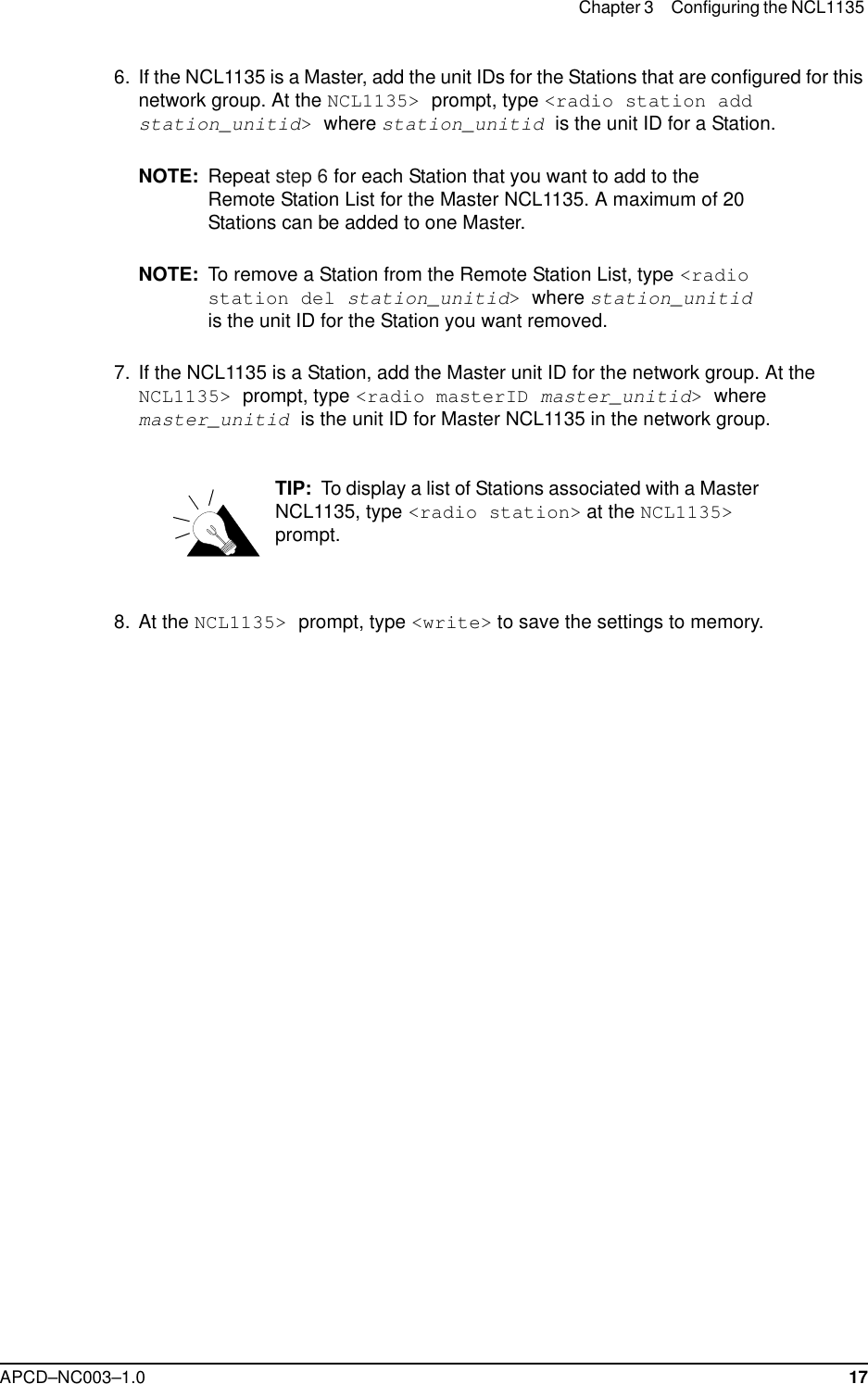 Chapter 3 Configuring the NCL1135 APCD–NC003–1.0 17  6. If the NCL1135 is a Master, add the unit IDs for the Stations that are configured for this network group. At the NCL1135&gt; prompt, type &lt;radio station add station_unitid&gt; where station_unitid is the unit ID for a Station. NOTE: Repeat step 6 for each Station that you want to add to the Remote Station List for the Master NCL1135. A maximum of 20 Stations can be added to one Master.NOTE: To remove a Station from the Remote Station List, type &lt;radio station del station_unitid&gt; where station_unitid is the unit ID for the Station you want removed.  7. If the NCL1135 is a Station, add the Master unit ID for the network group. At the NCL1135&gt; prompt, type &lt;radio masterID master_unitid&gt; where master_unitid is the unit ID for Master NCL1135 in the network group.TIP:  To display a list of Stations associated with a Master NCL1135, type &lt;radio station&gt; at the NCL1135&gt; prompt.  8. At the NCL1135&gt; prompt, type &lt;write&gt; to save the settings to memory.