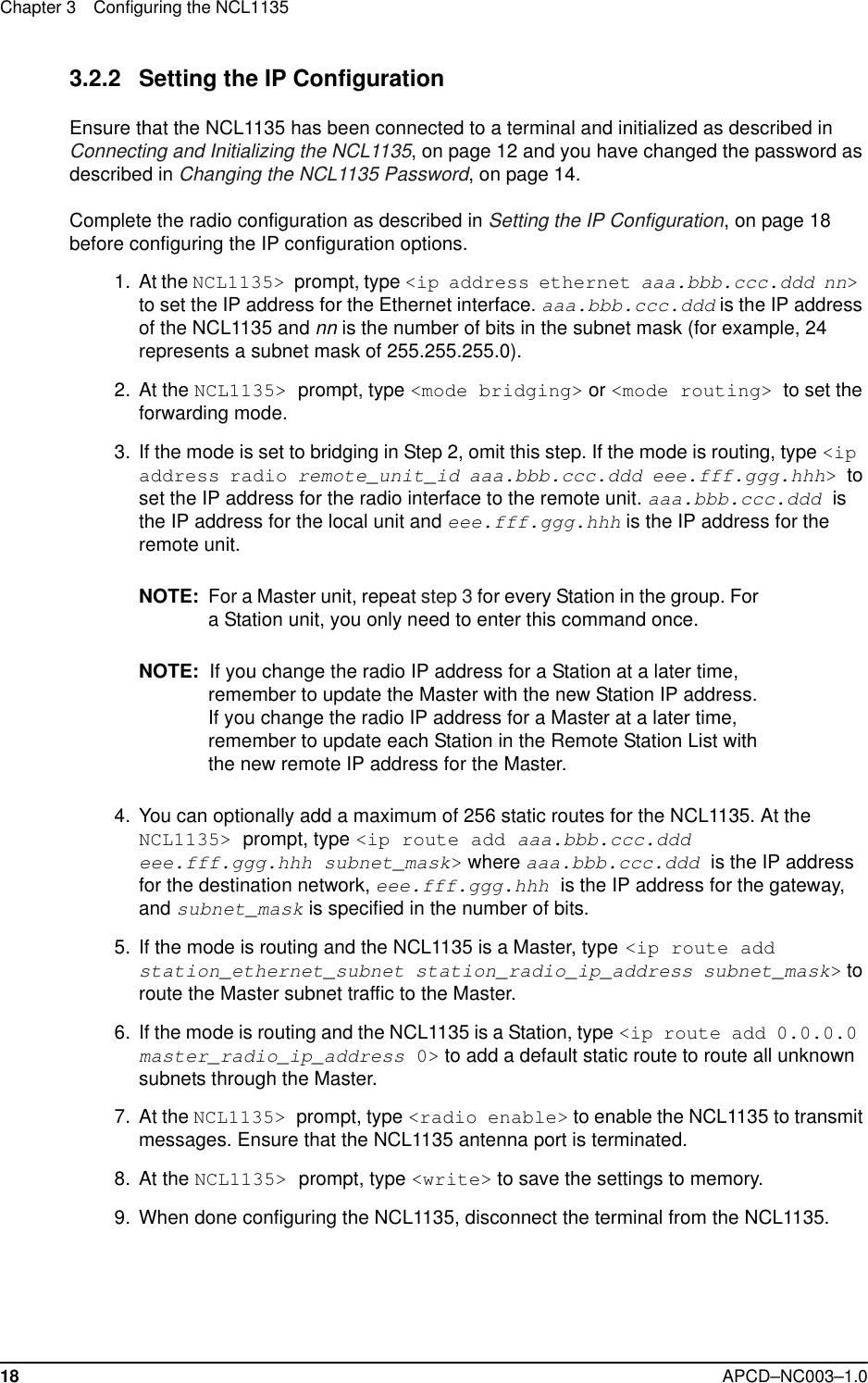 Chapter 3 Configuring the NCL113518 APCD–NC003–1.03.2.2 Setting the IP ConfigurationEnsure that the NCL1135 has been connected to a terminal and initialized as described in Connecting and Initializing the NCL1135, on page 12 and you have changed the password as described in Changing the NCL1135 Password, on page 14. Complete the radio configuration as described in Setting the IP Configuration, on page 18 before configuring the IP configuration options. 1. At the NCL1135&gt; prompt, type &lt;ip address ethernet aaa.bbb.ccc.ddd nn&gt; to set the IP address for the Ethernet interface. aaa.bbb.ccc.ddd is the IP address of the NCL1135 and nn is the number of bits in the subnet mask (for example, 24 represents a subnet mask of 255.255.255.0).  2. At the NCL1135&gt; prompt, type &lt;mode bridging&gt; or &lt;mode routing&gt; to set the forwarding mode.   3. If the mode is set to bridging in Step 2, omit this step. If the mode is routing, type &lt;ip address radio remote_unit_id aaa.bbb.ccc.ddd eee.fff.ggg.hhh&gt; to set the IP address for the radio interface to the remote unit. aaa.bbb.ccc.ddd is the IP address for the local unit and eee.fff.ggg.hhh is the IP address for the remote unit. NOTE: For a Master unit, repeat step 3 for every Station in the group. For a Station unit, you only need to enter this command once.NOTE:  If you change the radio IP address for a Station at a later time, remember to update the Master with the new Station IP address. If you change the radio IP address for a Master at a later time, remember to update each Station in the Remote Station List with the new remote IP address for the Master.  4. You can optionally add a maximum of 256 static routes for the NCL1135. At the NCL1135&gt; prompt, type &lt;ip route add aaa.bbb.ccc.ddd eee.fff.ggg.hhh subnet_mask&gt; where aaa.bbb.ccc.ddd is the IP address for the destination network, eee.fff.ggg.hhh is the IP address for the gateway, and subnet_mask is specified in the number of bits.  5. If the mode is routing and the NCL1135 is a Master, type &lt;ip route add station_ethernet_subnet station_radio_ip_address subnet_mask&gt; to route the Master subnet traffic to the Master.  6. If the mode is routing and the NCL1135 is a Station, type &lt;ip route add 0.0.0.0 master_radio_ip_address 0&gt; to add a default static route to route all unknown subnets through the Master. 7. At the NCL1135&gt; prompt, type &lt;radio enable&gt; to enable the NCL1135 to transmit messages. Ensure that the NCL1135 antenna port is terminated.  8. At the NCL1135&gt; prompt, type &lt;write&gt; to save the settings to memory.  9. When done configuring the NCL1135, disconnect the terminal from the NCL1135. 