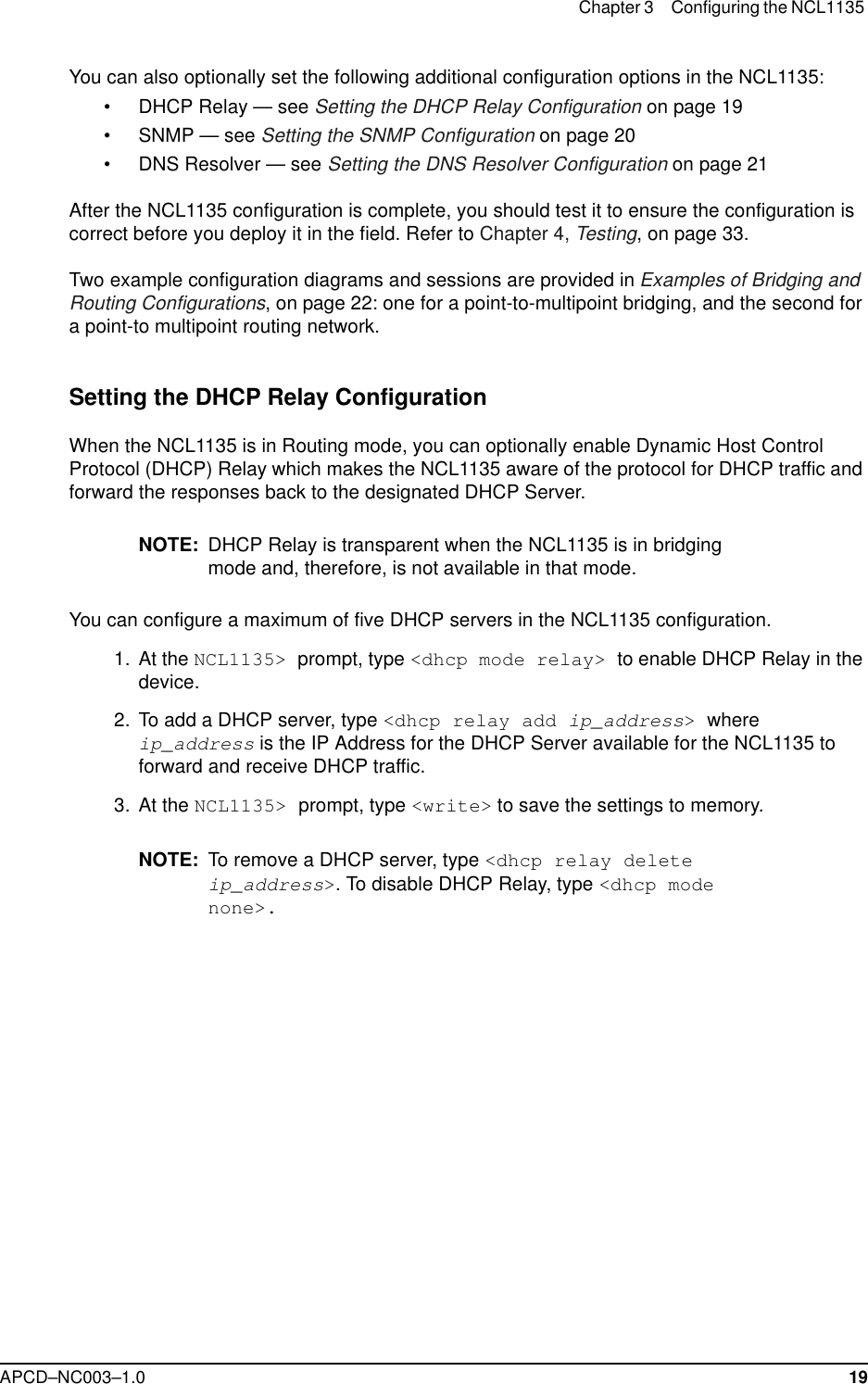 Chapter 3 Configuring the NCL1135 APCD–NC003–1.0 19You can also optionally set the following additional configuration options in the NCL1135:• DHCP Relay — see Setting the DHCP Relay Configuration on page 19• SNMP — see Setting the SNMP Configuration on page 20• DNS Resolver — see Setting the DNS Resolver Configuration on page 21After the NCL1135 configuration is complete, you should test it to ensure the configuration is correct before you deploy it in the field. Refer to Chapter 4, Testing, on page 33.Two example configuration diagrams and sessions are provided in Examples of Bridging and Routing Configurations, on page 22: one for a point-to-multipoint bridging, and the second for a point-to multipoint routing network. Setting the DHCP Relay ConfigurationWhen the NCL1135 is in Routing mode, you can optionally enable Dynamic Host Control Protocol (DHCP) Relay which makes the NCL1135 aware of the protocol for DHCP traffic and forward the responses back to the designated DHCP Server. NOTE: DHCP Relay is transparent when the NCL1135 is in bridging mode and, therefore, is not available in that mode.You can configure a maximum of five DHCP servers in the NCL1135 configuration. 1. At the NCL1135&gt; prompt, type &lt;dhcp mode relay&gt; to enable DHCP Relay in the device.  2. To add a DHCP server, type &lt;dhcp relay add ip_address&gt; where ip_address is the IP Address for the DHCP Server available for the NCL1135 to forward and receive DHCP traffic.  3. At the NCL1135&gt; prompt, type &lt;write&gt; to save the settings to memory.NOTE: To remove a DHCP server, type &lt;dhcp relay delete ip_address&gt;. To disable DHCP Relay, type &lt;dhcp mode none&gt;.