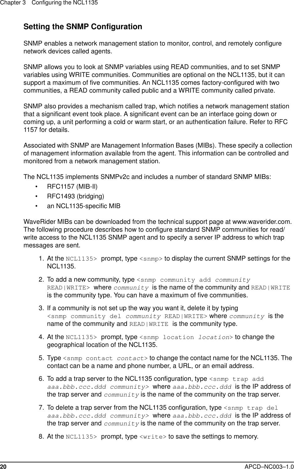 Chapter 3 Configuring the NCL113520 APCD–NC003–1.0Setting the SNMP ConfigurationSNMP enables a network management station to monitor, control, and remotely configure network devices called agents. SNMP allows you to look at SNMP variables using READ communities, and to set SNMP variables using WRITE communities. Communities are optional on the NCL1135, but it can support a maximum of five communities. An NCL1135 comes factory-configured with two communities, a READ community called public and a WRITE community called private.SNMP also provides a mechanism called trap, which notifies a network management station that a significant event took place. A significant event can be an interface going down or coming up, a unit performing a cold or warm start, or an authentication failure. Refer to RFC 1157 for details.Associated with SNMP are Management Information Bases (MIBs). These specify a collection of management information available from the agent. This information can be controlled and monitored from a network management station. The NCL1135 implements SNMPv2c and includes a number of standard SNMP MIBs:• RFC1157 (MIB-Il)• RFC1493 (bridging)• an NCL1135-specific MIBWaveRider MIBs can be downloaded from the technical support page at www.waverider.com. The following procedure describes how to configure standard SNMP communities for read/write access to the NCL1135 SNMP agent and to specify a server IP address to which trap messages are sent.   1.  At the NCL1135&gt; prompt, type &lt;snmp&gt; to display the current SNMP settings for the NCL1135.  2. To add a new community, type &lt;snmp community add community READ|WRITE&gt; where community is the name of the community and READ|WRITE is the community type. You can have a maximum of five communities.  3. If a community is not set up the way you want it, delete it by typing &lt;snmp community del community READ|WRITE&gt; where community is the name of the community and READ|WRITE is the community type.   4. At the NCL1135&gt; prompt, type &lt;snmp location location&gt; to change the geographical location of the NCL1135. 5. Type &lt;snmp contact contact&gt; to change the contact name for the NCL1135. The contact can be a name and phone number, a URL, or an email address.  6. To add a trap server to the NCL1135 configuration, type &lt;snmp trap add aaa.bbb.ccc.ddd community&gt; where aaa.bbb.ccc.ddd is the IP address of the trap server and community is the name of the community on the trap server.  7. To delete a trap server from the NCL1135 configuration, type &lt;snmp trap del aaa.bbb.ccc.ddd community&gt; where aaa.bbb.ccc.ddd is the IP address of the trap server and community is the name of the community on the trap server.  8. At the NCL1135&gt; prompt, type &lt;write&gt; to save the settings to memory.