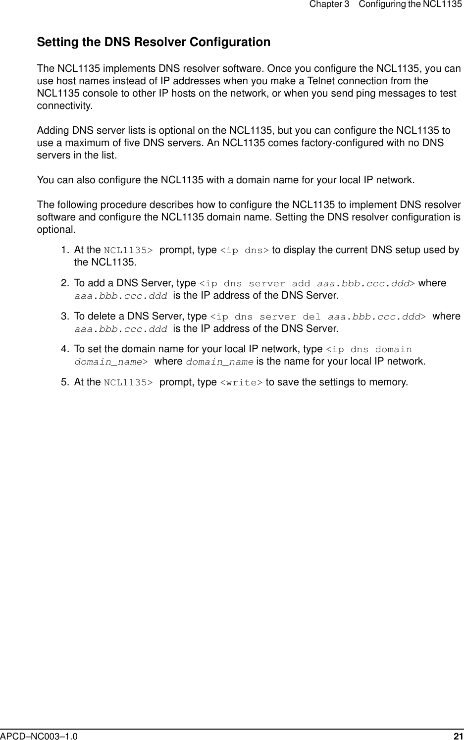 Chapter 3 Configuring the NCL1135 APCD–NC003–1.0 21Setting the DNS Resolver ConfigurationThe NCL1135 implements DNS resolver software. Once you configure the NCL1135, you can use host names instead of IP addresses when you make a Telnet connection from the NCL1135 console to other IP hosts on the network, or when you send ping messages to test connectivity. Adding DNS server lists is optional on the NCL1135, but you can configure the NCL1135 to use a maximum of five DNS servers. An NCL1135 comes factory-configured with no DNS servers in the list.You can also configure the NCL1135 with a domain name for your local IP network. The following procedure describes how to configure the NCL1135 to implement DNS resolver software and configure the NCL1135 domain name. Setting the DNS resolver configuration is optional.  1.  At the NCL1135&gt; prompt, type &lt;ip dns&gt; to display the current DNS setup used by the NCL1135.   2. To add a DNS Server, type &lt;ip dns server add aaa.bbb.ccc.ddd&gt; where aaa.bbb.ccc.ddd is the IP address of the DNS Server.  3. To delete a DNS Server, type &lt;ip dns server del aaa.bbb.ccc.ddd&gt; where aaa.bbb.ccc.ddd is the IP address of the DNS Server.  4. To set the domain name for your local IP network, type &lt;ip dns domain domain_name&gt; where domain_name is the name for your local IP network.  5. At the NCL1135&gt; prompt, type &lt;write&gt; to save the settings to memory.