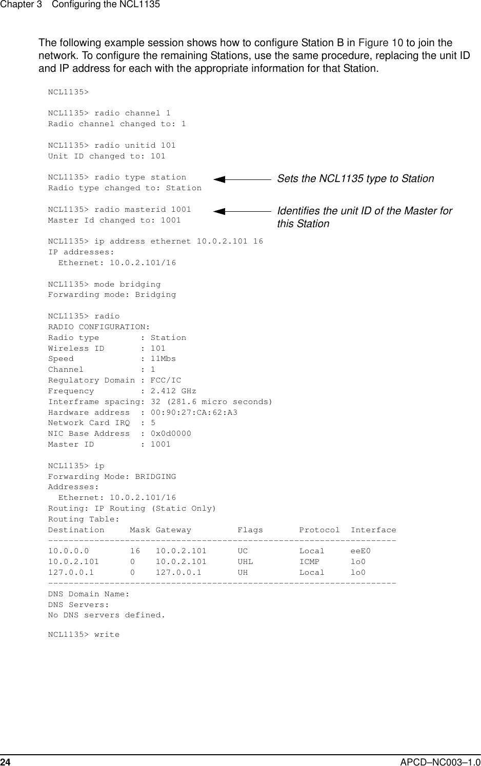 Chapter 3 Configuring the NCL113524 APCD–NC003–1.0The following example session shows how to configure Station B in Figure 10 to join the network. To configure the remaining Stations, use the same procedure, replacing the unit ID and IP address for each with the appropriate information for that Station.NCL1135&gt;NCL1135&gt; radio channel 1Radio channel changed to: 1NCL1135&gt; radio unitid 101Unit ID changed to: 101NCL1135&gt; radio type stationRadio type changed to: StationNCL1135&gt; radio masterid 1001Master Id changed to: 1001NCL1135&gt; ip address ethernet 10.0.2.101 16IP addresses:  Ethernet: 10.0.2.101/16NCL1135&gt; mode bridgingForwarding mode: BridgingNCL1135&gt; radioRADIO CONFIGURATION:Radio type        : StationWireless ID       : 101Speed             : 11MbsChannel           : 1Regulatory Domain : FCC/ICFrequency         : 2.412 GHzInterframe spacing: 32 (281.6 micro seconds)Hardware address  : 00:90:27:CA:62:A3Network Card IRQ  : 5NIC Base Address  : 0x0d0000Master ID         : 1001NCL1135&gt; ipForwarding Mode: BRIDGINGAddresses:  Ethernet: 10.0.2.101/16Routing: IP Routing (Static Only)Routing Table:Destination     Mask Gateway         Flags       Protocol  Interface--------------------------------------------------------------------10.0.0.0        16   10.0.2.101      UC          Local     eeE010.0.2.101      0    10.0.2.101      UHL         ICMP      lo0127.0.0.1       0    127.0.0.1       UH          Local     lo0--------------------------------------------------------------------DNS Domain Name:DNS Servers:No DNS servers defined.NCL1135&gt; writeSets the NCL1135 type to StationIdentifies the unit ID of the Master for this Station