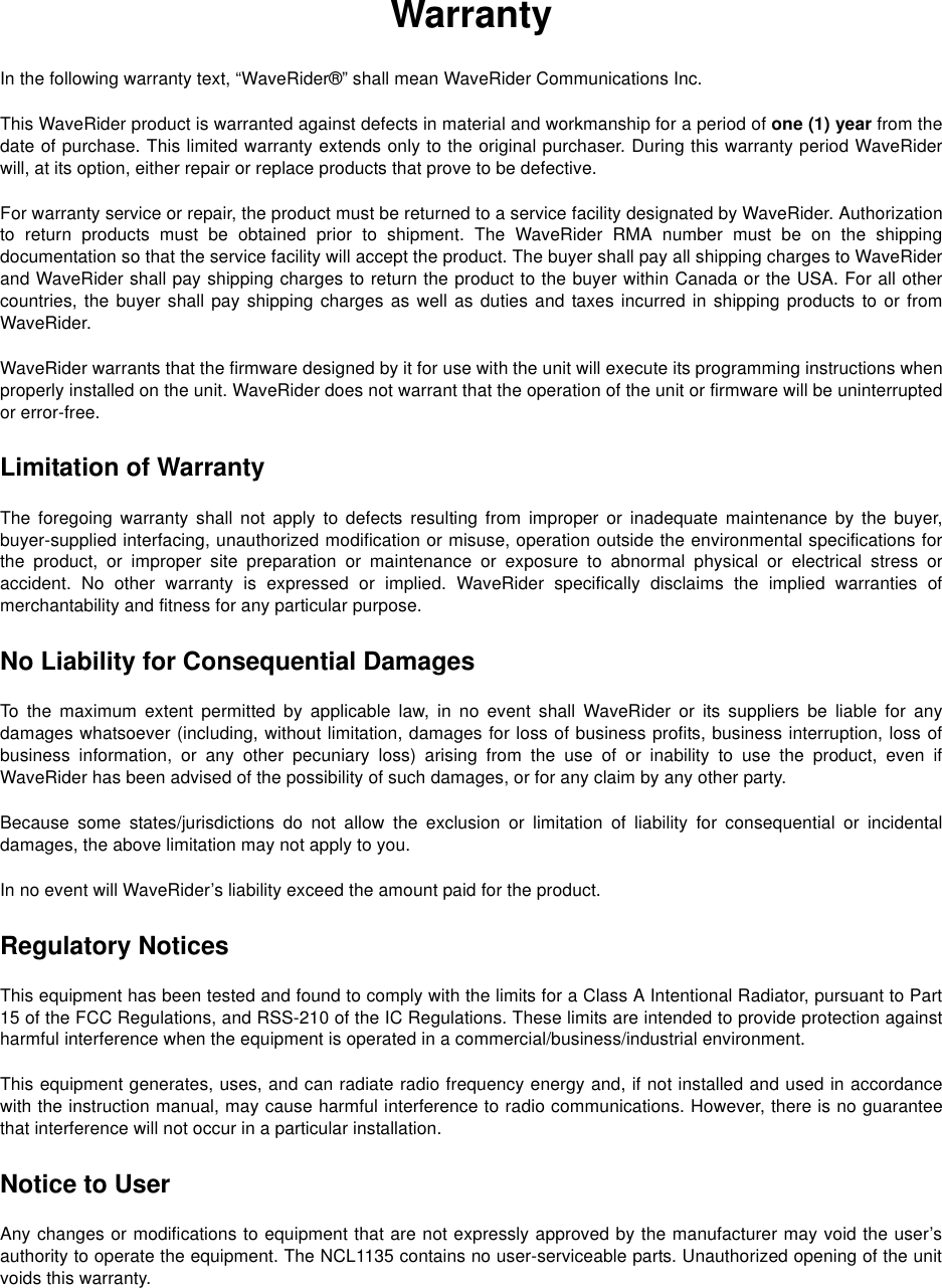 WarrantyIn the following warranty text, “WaveRider®” shall mean WaveRider Communications Inc.This WaveRider product is warranted against defects in material and workmanship for a period of one (1) year from thedate of purchase. This limited warranty extends only to the original purchaser. During this warranty period WaveRiderwill, at its option, either repair or replace products that prove to be defective.For warranty service or repair, the product must be returned to a service facility designated by WaveRider. Authorizationto return products must be obtained prior to shipment. The WaveRider RMA number must be on the shippingdocumentation so that the service facility will accept the product. The buyer shall pay all shipping charges to WaveRiderand WaveRider shall pay shipping charges to return the product to the buyer within Canada or the USA. For all othercountries, the buyer shall pay shipping charges as well as duties and taxes incurred in shipping products to or fromWaveRider.WaveRider warrants that the firmware designed by it for use with the unit will execute its programming instructions whenproperly installed on the unit. WaveRider does not warrant that the operation of the unit or firmware will be uninterruptedor error-free.Limitation of WarrantyThe foregoing warranty shall not apply to defects resulting from improper or inadequate maintenance by the buyer,buyer-supplied interfacing, unauthorized modification or misuse, operation outside the environmental specifications forthe product, or improper site preparation or maintenance or exposure to abnormal physical or electrical stress oraccident. No other warranty is expressed or implied. WaveRider specifically disclaims the implied warranties ofmerchantability and fitness for any particular purpose.No Liability for Consequential DamagesTo the maximum extent permitted by applicable law, in no event shall WaveRider or its suppliers be liable for anydamages whatsoever (including, without limitation, damages for loss of business profits, business interruption, loss ofbusiness information, or any other pecuniary loss) arising from the use of or inability to use the product, even ifWaveRider has been advised of the possibility of such damages, or for any claim by any other party.Because some states/jurisdictions do not allow the exclusion or limitation of liability for consequential or incidentaldamages, the above limitation may not apply to you.In no event will WaveRider’s liability exceed the amount paid for the product.Regulatory NoticesThis equipment has been tested and found to comply with the limits for a Class A Intentional Radiator, pursuant to Part15 of the FCC Regulations, and RSS-210 of the IC Regulations. These limits are intended to provide protection againstharmful interference when the equipment is operated in a commercial/business/industrial environment.This equipment generates, uses, and can radiate radio frequency energy and, if not installed and used in accordancewith the instruction manual, may cause harmful interference to radio communications. However, there is no guaranteethat interference will not occur in a particular installation.Notice to UserAny changes or modifications to equipment that are not expressly approved by the manufacturer may void the user’sauthority to operate the equipment. The NCL1135 contains no user-serviceable parts. Unauthorized opening of the unitvoids this warranty.
