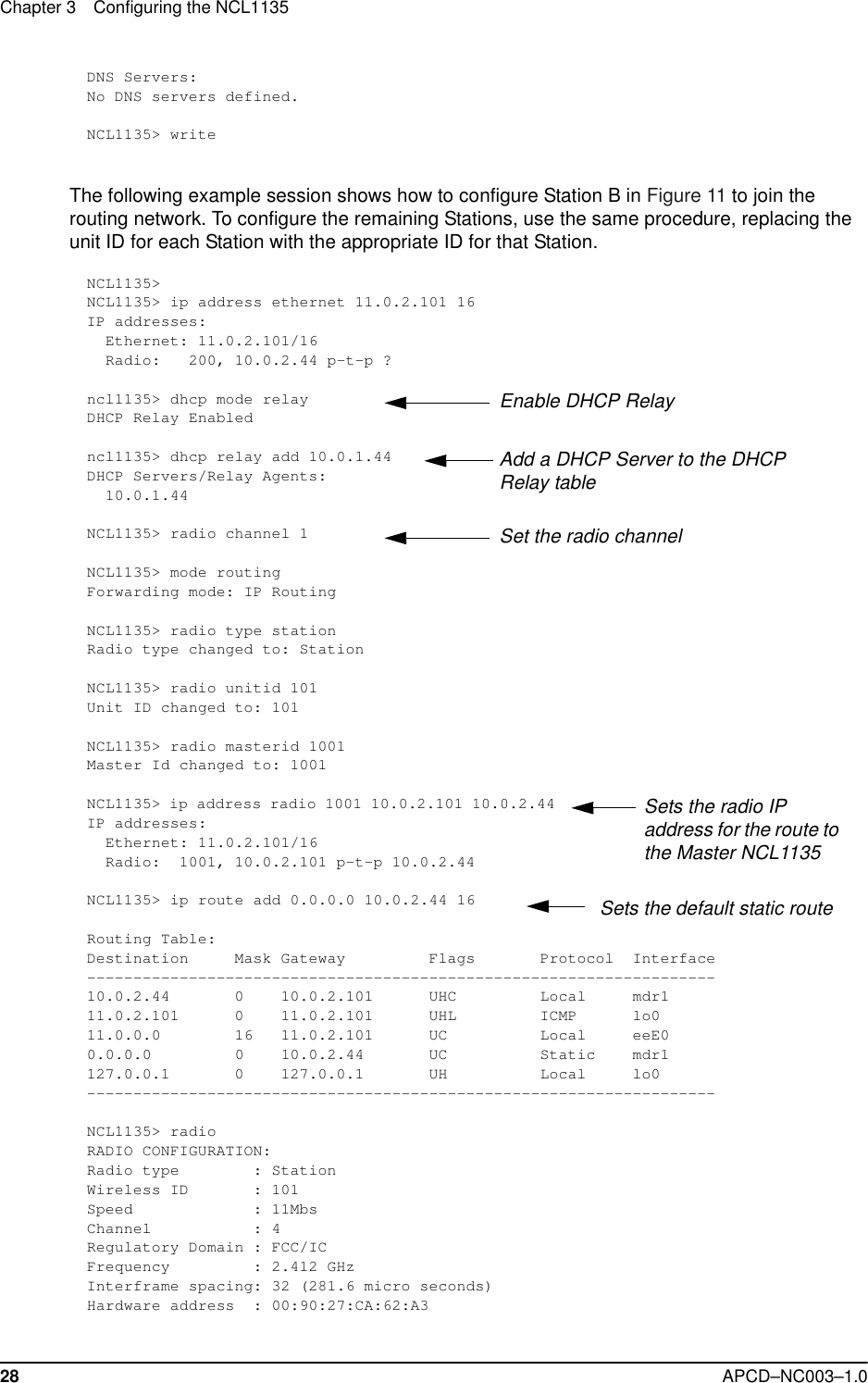 Chapter 3 Configuring the NCL113528 APCD–NC003–1.0DNS Servers:No DNS servers defined.NCL1135&gt; writeThe following example session shows how to configure Station B in Figure 11 to join the routing network. To configure the remaining Stations, use the same procedure, replacing the unit ID for each Station with the appropriate ID for that Station.NCL1135&gt; NCL1135&gt; ip address ethernet 11.0.2.101 16IP addresses:  Ethernet: 11.0.2.101/16  Radio:   200, 10.0.2.44 p-t-p ?ncl1135&gt; dhcp mode relayDHCP Relay Enabledncl1135&gt; dhcp relay add 10.0.1.44 DHCP Servers/Relay Agents:  10.0.1.44NCL1135&gt; radio channel 1NCL1135&gt; mode routingForwarding mode: IP RoutingNCL1135&gt; radio type stationRadio type changed to: StationNCL1135&gt; radio unitid 101Unit ID changed to: 101NCL1135&gt; radio masterid 1001Master Id changed to: 1001NCL1135&gt; ip address radio 1001 10.0.2.101 10.0.2.44IP addresses:  Ethernet: 11.0.2.101/16  Radio:  1001, 10.0.2.101 p-t-p 10.0.2.44NCL1135&gt; ip route add 0.0.0.0 10.0.2.44 16Routing Table:Destination     Mask Gateway         Flags       Protocol  Interface--------------------------------------------------------------------10.0.2.44       0    10.0.2.101      UHC         Local     mdr111.0.2.101      0    11.0.2.101      UHL         ICMP      lo011.0.0.0        16   11.0.2.101      UC          Local     eeE00.0.0.0         0    10.0.2.44       UC          Static    mdr1127.0.0.1       0    127.0.0.1       UH          Local     lo0--------------------------------------------------------------------NCL1135&gt; radioRADIO CONFIGURATION:Radio type        : StationWireless ID       : 101Speed             : 11MbsChannel           : 4Regulatory Domain : FCC/ICFrequency         : 2.412 GHzInterframe spacing: 32 (281.6 micro seconds)Hardware address  : 00:90:27:CA:62:A3Enable DHCP RelayAdd a DHCP Server to the DHCP Relay tableSet the radio channelSets the radio IP address for the route to the Master NCL1135Sets the default static route