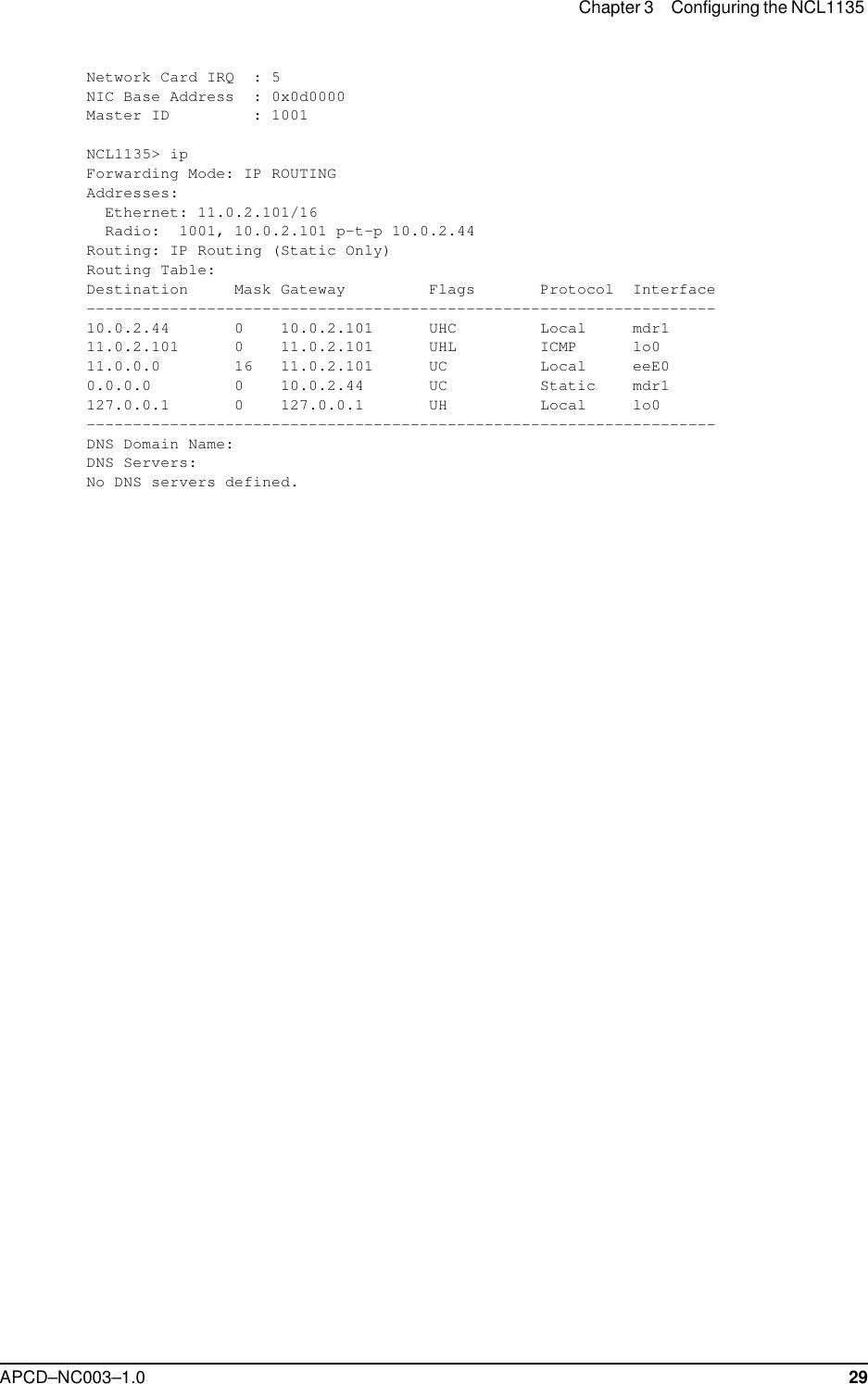 Chapter 3 Configuring the NCL1135 APCD–NC003–1.0 29Network Card IRQ  : 5NIC Base Address  : 0x0d0000Master ID         : 1001NCL1135&gt; ipForwarding Mode: IP ROUTINGAddresses:  Ethernet: 11.0.2.101/16  Radio:  1001, 10.0.2.101 p-t-p 10.0.2.44Routing: IP Routing (Static Only)Routing Table:Destination     Mask Gateway         Flags       Protocol  Interface--------------------------------------------------------------------10.0.2.44       0    10.0.2.101      UHC         Local     mdr111.0.2.101      0    11.0.2.101      UHL         ICMP      lo011.0.0.0        16   11.0.2.101      UC          Local     eeE00.0.0.0         0    10.0.2.44       UC          Static    mdr1127.0.0.1       0    127.0.0.1       UH          Local     lo0--------------------------------------------------------------------DNS Domain Name:DNS Servers:No DNS servers defined.