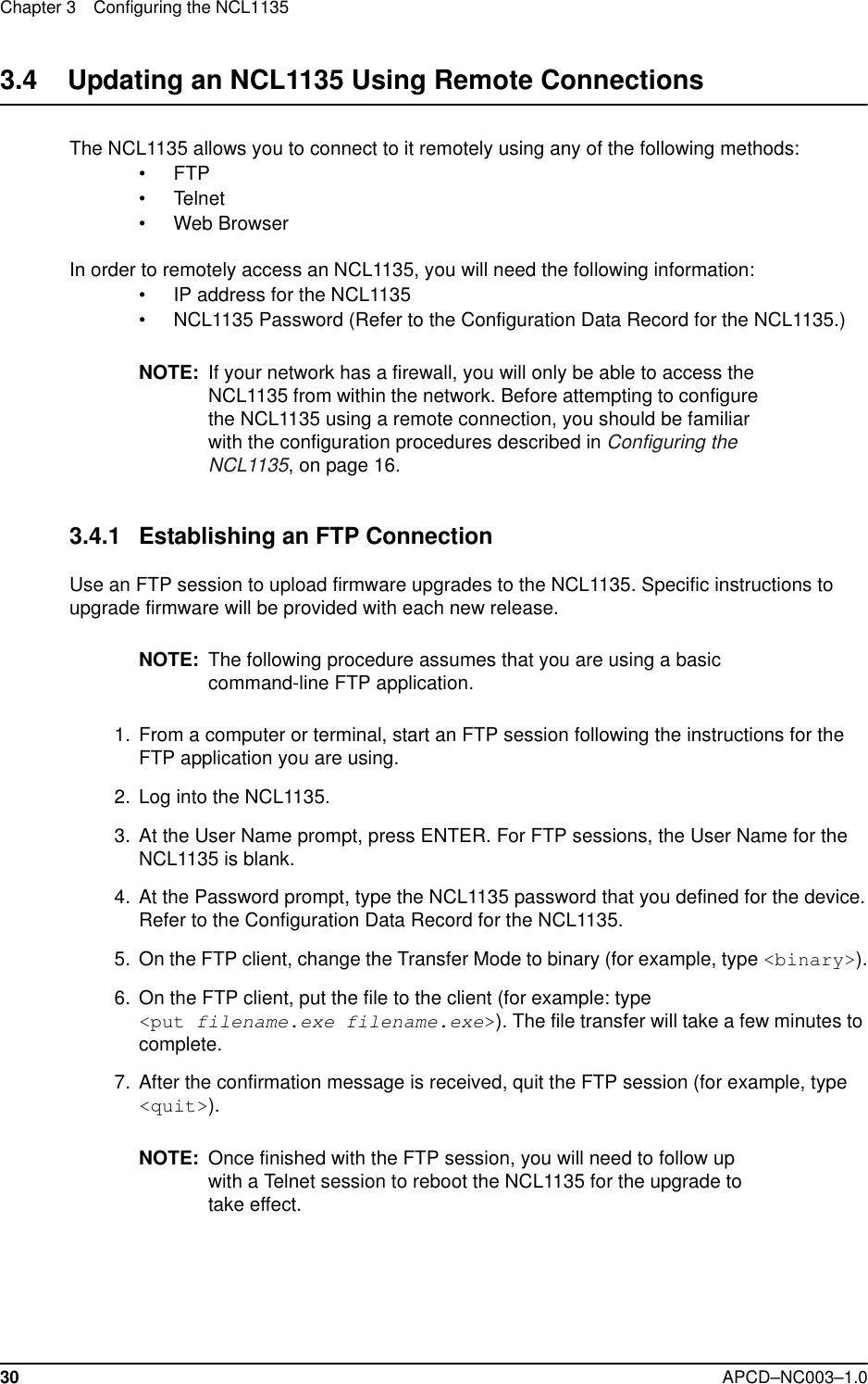 Chapter 3 Configuring the NCL113530 APCD–NC003–1.03.4    Updating an NCL1135 Using Remote ConnectionsThe NCL1135 allows you to connect to it remotely using any of the following methods:• FTP• Telnet• Web BrowserIn order to remotely access an NCL1135, you will need the following information:• IP address for the NCL1135• NCL1135 Password (Refer to the Configuration Data Record for the NCL1135.)NOTE: If your network has a firewall, you will only be able to access the NCL1135 from within the network. Before attempting to configure the NCL1135 using a remote connection, you should be familiar with the configuration procedures described in Configuring the NCL1135, on page 16.3.4.1 Establishing an FTP ConnectionUse an FTP session to upload firmware upgrades to the NCL1135. Specific instructions to upgrade firmware will be provided with each new release.NOTE: The following procedure assumes that you are using a basic command-line FTP application.  1.  From a computer or terminal, start an FTP session following the instructions for the FTP application you are using.  2. Log into the NCL1135.   3. At the User Name prompt, press ENTER. For FTP sessions, the User Name for the NCL1135 is blank.  4. At the Password prompt, type the NCL1135 password that you defined for the device.Refer to the Configuration Data Record for the NCL1135.  5. On the FTP client, change the Transfer Mode to binary (for example, type &lt;binary&gt;).  6. On the FTP client, put the file to the client (for example: type &lt;put filename.exe filename.exe&gt;). The file transfer will take a few minutes to complete.  7. After the confirmation message is received, quit the FTP session (for example, type &lt;quit&gt;).NOTE: Once finished with the FTP session, you will need to follow up with a Telnet session to reboot the NCL1135 for the upgrade to take effect.