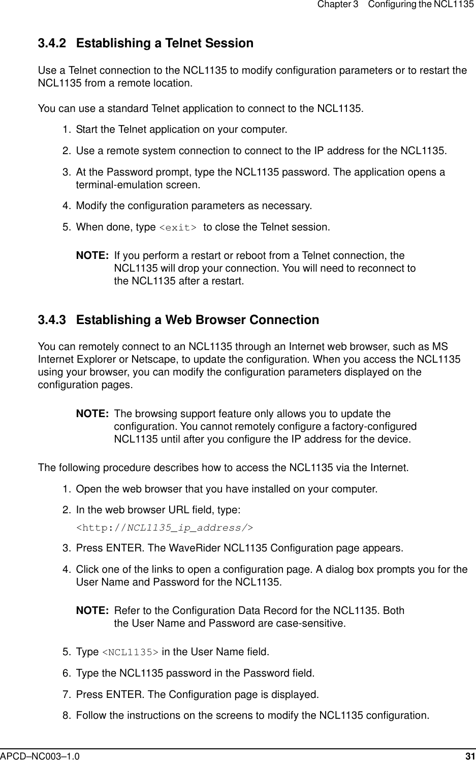 Chapter 3 Configuring the NCL1135 APCD–NC003–1.0 313.4.2 Establishing a Telnet SessionUse a Telnet connection to the NCL1135 to modify configuration parameters or to restart the NCL1135 from a remote location. You can use a standard Telnet application to connect to the NCL1135.  1.  Start the Telnet application on your computer.  2. Use a remote system connection to connect to the IP address for the NCL1135.  3. At the Password prompt, type the NCL1135 password. The application opens a terminal-emulation screen.   4. Modify the configuration parameters as necessary. 5. When done, type &lt;exit&gt; to close the Telnet session.NOTE: If you perform a restart or reboot from a Telnet connection, the NCL1135 will drop your connection. You will need to reconnect to the NCL1135 after a restart. 3.4.3 Establishing a Web Browser ConnectionYou can remotely connect to an NCL1135 through an Internet web browser, such as MS Internet Explorer or Netscape, to update the configuration. When you access the NCL1135 using your browser, you can modify the configuration parameters displayed on the configuration pages.NOTE: The browsing support feature only allows you to update the configuration. You cannot remotely configure a factory-configured NCL1135 until after you configure the IP address for the device. The following procedure describes how to access the NCL1135 via the Internet.   1.  Open the web browser that you have installed on your computer.   2. In the web browser URL field, type:&lt;http://NCL1135_ip_address/&gt;   3. Press ENTER. The WaveRider NCL1135 Configuration page appears.  4. Click one of the links to open a configuration page. A dialog box prompts you for the User Name and Password for the NCL1135.NOTE: Refer to the Configuration Data Record for the NCL1135. Both the User Name and Password are case-sensitive.  5. Type &lt;NCL1135&gt; in the User Name field.   6. Type the NCL1135 password in the Password field.   7. Press ENTER. The Configuration page is displayed.  8. Follow the instructions on the screens to modify the NCL1135 configuration. 