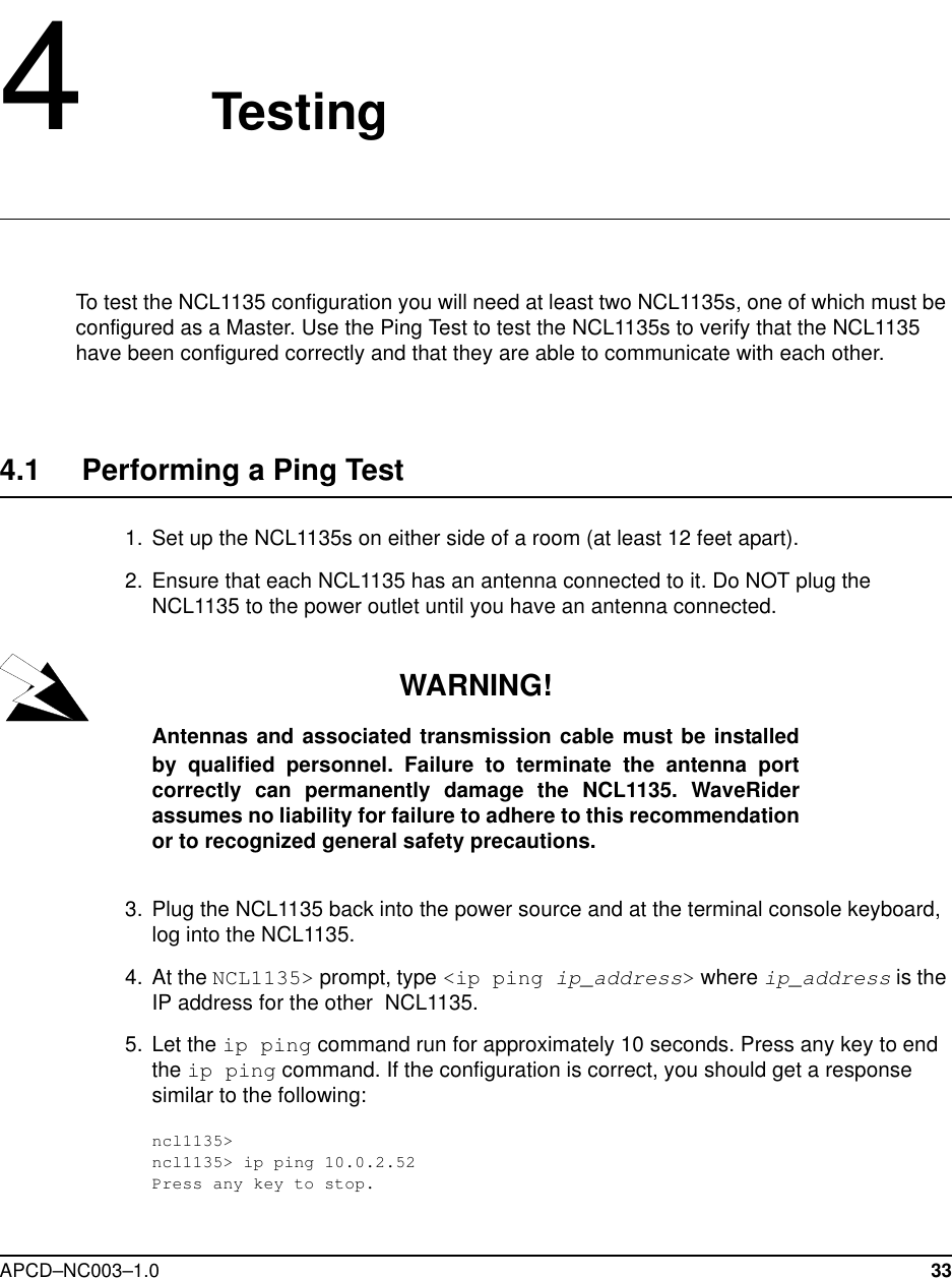 APCD–NC003–1.0 334   TestingTo test the NCL1135 configuration you will need at least two NCL1135s, one of which must be configured as a Master. Use the Ping Test to test the NCL1135s to verify that the NCL1135 have been configured correctly and that they are able to communicate with each other. 4.1     Performing a Ping Test  1.  Set up the NCL1135s on either side of a room (at least 12 feet apart).  2. Ensure that each NCL1135 has an antenna connected to it. Do NOT plug the NCL1135 to the power outlet until you have an antenna connected.WARNING!Antennas and associated transmission cable must be installedby qualified personnel. Failure to terminate the antenna portcorrectly can permanently damage the NCL1135. WaveRiderassumes no liability for failure to adhere to this recommendationor to recognized general safety precautions.  3. Plug the NCL1135 back into the power source and at the terminal console keyboard, log into the NCL1135. 4. At the NCL1135&gt; prompt, type &lt;ip ping ip_address&gt; where ip_address is the IP address for the other  NCL1135.   5. Let the ip ping command run for approximately 10 seconds. Press any key to end the ip ping command. If the configuration is correct, you should get a response similar to the following:ncl1135&gt;ncl1135&gt; ip ping 10.0.2.52Press any key to stop.