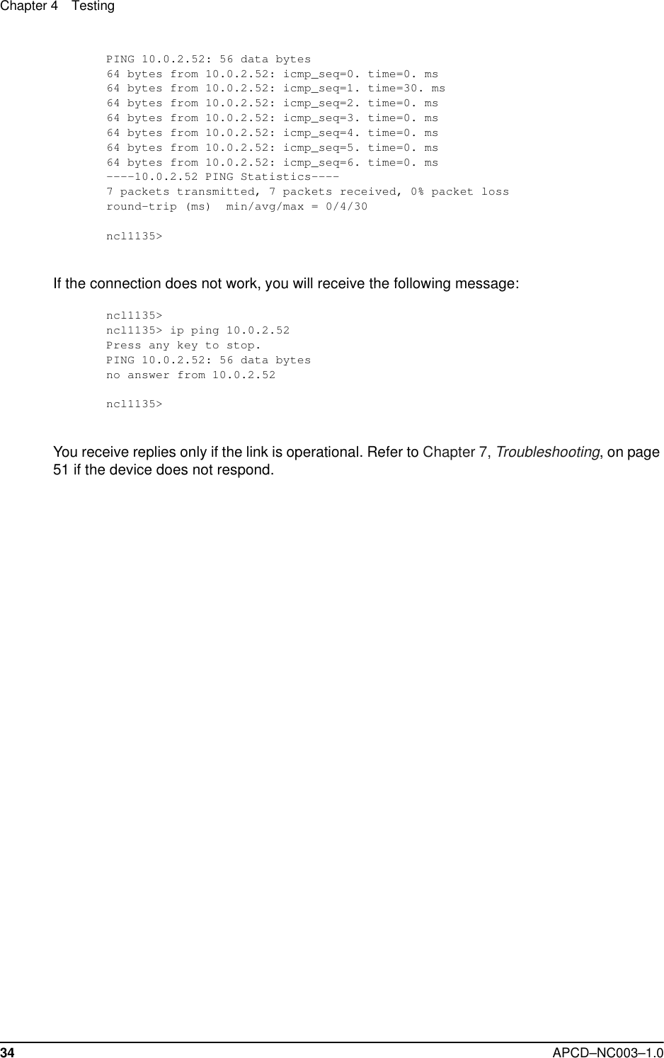Chapter 4 Testing34 APCD–NC003–1.0PING 10.0.2.52: 56 data bytes64 bytes from 10.0.2.52: icmp_seq=0. time=0. ms64 bytes from 10.0.2.52: icmp_seq=1. time=30. ms64 bytes from 10.0.2.52: icmp_seq=2. time=0. ms64 bytes from 10.0.2.52: icmp_seq=3. time=0. ms64 bytes from 10.0.2.52: icmp_seq=4. time=0. ms64 bytes from 10.0.2.52: icmp_seq=5. time=0. ms64 bytes from 10.0.2.52: icmp_seq=6. time=0. ms----10.0.2.52 PING Statistics----7 packets transmitted, 7 packets received, 0% packet lossround-trip (ms)  min/avg/max = 0/4/30ncl1135&gt;If the connection does not work, you will receive the following message:ncl1135&gt;ncl1135&gt; ip ping 10.0.2.52Press any key to stop.PING 10.0.2.52: 56 data bytesno answer from 10.0.2.52ncl1135&gt;You receive replies only if the link is operational. Refer to Chapter 7, Troubleshooting, on page 51 if the device does not respond.