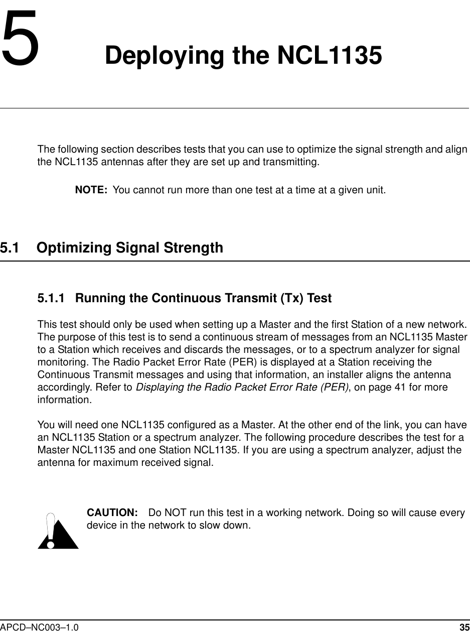 APCD–NC003–1.0 355   Deploying the NCL1135The following section describes tests that you can use to optimize the signal strength and align the NCL1135 antennas after they are set up and transmitting.NOTE: You cannot run more than one test at a time at a given unit.5.1    Optimizing Signal Strength5.1.1 Running the Continuous Transmit (Tx) TestThis test should only be used when setting up a Master and the first Station of a new network. The purpose of this test is to send a continuous stream of messages from an NCL1135 Master to a Station which receives and discards the messages, or to a spectrum analyzer for signal monitoring. The Radio Packet Error Rate (PER) is displayed at a Station receiving the Continuous Transmit messages and using that information, an installer aligns the antenna accordingly. Refer to Displaying the Radio Packet Error Rate (PER), on page 41 for more information.You will need one NCL1135 configured as a Master. At the other end of the link, you can have an NCL1135 Station or a spectrum analyzer. The following procedure describes the test for a Master NCL1135 and one Station NCL1135. If you are using a spectrum analyzer, adjust the antenna for maximum received signal.CAUTION: Do NOT run this test in a working network. Doing so will cause every device in the network to slow down.