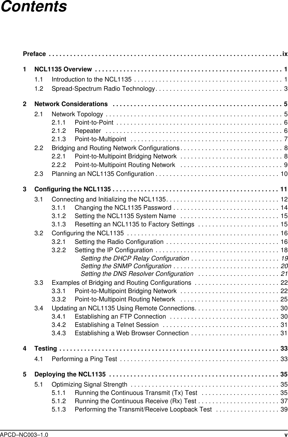  APCD–NC003–1.0 vContentsPreface  . . . . . . . . . . . . . . . . . . . . . . . . . . . . . . . . . . . . . . . . . . . . . . . . . . . . . . . . . . . . . . . . . .ix1 NCL1135 Overview  . . . . . . . . . . . . . . . . . . . . . . . . . . . . . . . . . . . . . . . . . . . . . . . . . . . . . 11.1 Introduction to the NCL1135 . . . . . . . . . . . . . . . . . . . . . . . . . . . . . . . . . . . . . . . . . . 11.2 Spread-Spectrum Radio Technology. . . . . . . . . . . . . . . . . . . . . . . . . . . . . . . . . . . . 32 Network Considerations   . . . . . . . . . . . . . . . . . . . . . . . . . . . . . . . . . . . . . . . . . . . . . . . . 52.1 Network Topology  . . . . . . . . . . . . . . . . . . . . . . . . . . . . . . . . . . . . . . . . . . . . . . . . . . 52.1.1 Point-to-Point  . . . . . . . . . . . . . . . . . . . . . . . . . . . . . . . . . . . . . . . . . . . . . . . 62.1.2 Repeater   . . . . . . . . . . . . . . . . . . . . . . . . . . . . . . . . . . . . . . . . . . . . . . . . . . 62.1.3 Point-to-Multipoint   . . . . . . . . . . . . . . . . . . . . . . . . . . . . . . . . . . . . . . . . . . . 72.2 Bridging and Routing Network Configurations. . . . . . . . . . . . . . . . . . . . . . . . . . . . . 82.2.1 Point-to-Multipoint Bridging Network  . . . . . . . . . . . . . . . . . . . . . . . . . . . . . 82.2.2 Point-to-Multipoint Routing Network   . . . . . . . . . . . . . . . . . . . . . . . . . . . . . 92.3 Planning an NCL1135 Configuration . . . . . . . . . . . . . . . . . . . . . . . . . . . . . . . . . . . 103 Configuring the NCL1135 . . . . . . . . . . . . . . . . . . . . . . . . . . . . . . . . . . . . . . . . . . . . . . . 113.1 Connecting and Initializing the NCL1135. . . . . . . . . . . . . . . . . . . . . . . . . . . . . . . . 123.1.1 Changing the NCL1135 Password . . . . . . . . . . . . . . . . . . . . . . . . . . . . . . 143.1.2 Setting the NCL1135 System Name   . . . . . . . . . . . . . . . . . . . . . . . . . . . . 153.1.3 Resetting an NCL1135 to Factory Settings  . . . . . . . . . . . . . . . . . . . . . . . 153.2 Configuring the NCL1135  . . . . . . . . . . . . . . . . . . . . . . . . . . . . . . . . . . . . . . . . . . . 163.2.1 Setting the Radio Configuration  . . . . . . . . . . . . . . . . . . . . . . . . . . . . . . . . 163.2.2 Setting the IP Configuration . . . . . . . . . . . . . . . . . . . . . . . . . . . . . . . . . . . 18Setting the DHCP Relay Configuration . . . . . . . . . . . . . . . . . . . . . . . . . 19Setting the SNMP Configuration . . . . . . . . . . . . . . . . . . . . . . . . . . . . . . 20Setting the DNS Resolver Configuration   . . . . . . . . . . . . . . . . . . . . . . . 213.3 Examples of Bridging and Routing Configurations  . . . . . . . . . . . . . . . . . . . . . . . . 223.3.1 Point-to-Multipoint Bridging Network  . . . . . . . . . . . . . . . . . . . . . . . . . . . . 223.3.2 Point-to-Multipoint Routing Network   . . . . . . . . . . . . . . . . . . . . . . . . . . . . 253.4 Updating an NCL1135 Using Remote Connections. . . . . . . . . . . . . . . . . . . . . . . . 303.4.1 Establishing an FTP Connection  . . . . . . . . . . . . . . . . . . . . . . . . . . . . . . . 303.4.2 Establishing a Telnet Session  . . . . . . . . . . . . . . . . . . . . . . . . . . . . . . . . . 313.4.3 Establishing a Web Browser Connection . . . . . . . . . . . . . . . . . . . . . . . . . 314 Testing . . . . . . . . . . . . . . . . . . . . . . . . . . . . . . . . . . . . . . . . . . . . . . . . . . . . . . . . . . . . . . 334.1 Performing a Ping Test  . . . . . . . . . . . . . . . . . . . . . . . . . . . . . . . . . . . . . . . . . . . . . 335 Deploying the NCL1135  . . . . . . . . . . . . . . . . . . . . . . . . . . . . . . . . . . . . . . . . . . . . . . . . 355.1 Optimizing Signal Strength  . . . . . . . . . . . . . . . . . . . . . . . . . . . . . . . . . . . . . . . . . . 355.1.1 Running the Continuous Transmit (Tx) Test   . . . . . . . . . . . . . . . . . . . . . . 355.1.2 Running the Continuous Receive (Rx) Test . . . . . . . . . . . . . . . . . . . . . . . 375.1.3 Performing the Transmit/Receive Loopback Test  . . . . . . . . . . . . . . . . . . 39