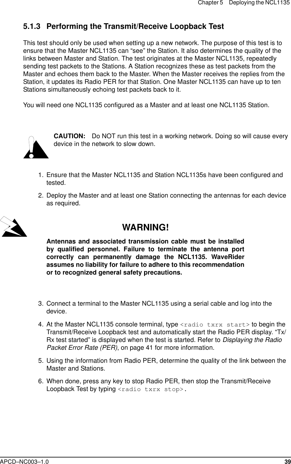 Chapter 5 Deploying the NCL1135 APCD–NC003–1.0 395.1.3 Performing the Transmit/Receive Loopback TestThis test should only be used when setting up a new network. The purpose of this test is to ensure that the Master NCL1135 can “see” the Station. It also determines the quality of the links between Master and Station. The test originates at the Master NCL1135, repeatedly sending test packets to the Stations. A Station recognizes these as test packets from the Master and echoes them back to the Master. When the Master receives the replies from the Station, it updates its Radio PER for that Station. One Master NCL1135 can have up to ten Stations simultaneously echoing test packets back to it. You will need one NCL1135 configured as a Master and at least one NCL1135 Station. CAUTION: Do NOT run this test in a working network. Doing so will cause every device in the network to slow down.  1.  Ensure that the Master NCL1135 and Station NCL1135s have been configured and tested.  2. Deploy the Master and at least one Station connecting the antennas for each device as required.WARNING!Antennas and associated transmission cable must be installedby qualified personnel. Failure to terminate the antenna portcorrectly can permanently damage the NCL1135. WaveRiderassumes no liability for failure to adhere to this recommendationor to recognized general safety precautions.  3. Connect a terminal to the Master NCL1135 using a serial cable and log into the device.  4. At the Master NCL1135 console terminal, type &lt;radio txrx start&gt; to begin the Transmit/Receive Loopback test and automatically start the Radio PER display. “Tx/Rx test started” is displayed when the test is started. Refer to Displaying the Radio Packet Error Rate (PER), on page 41 for more information.  5. Using the information from Radio PER, determine the quality of the link between the Master and Stations.  6. When done, press any key to stop Radio PER, then stop the Transmit/Receive Loopback Test by typing &lt;radio txrx stop&gt;.