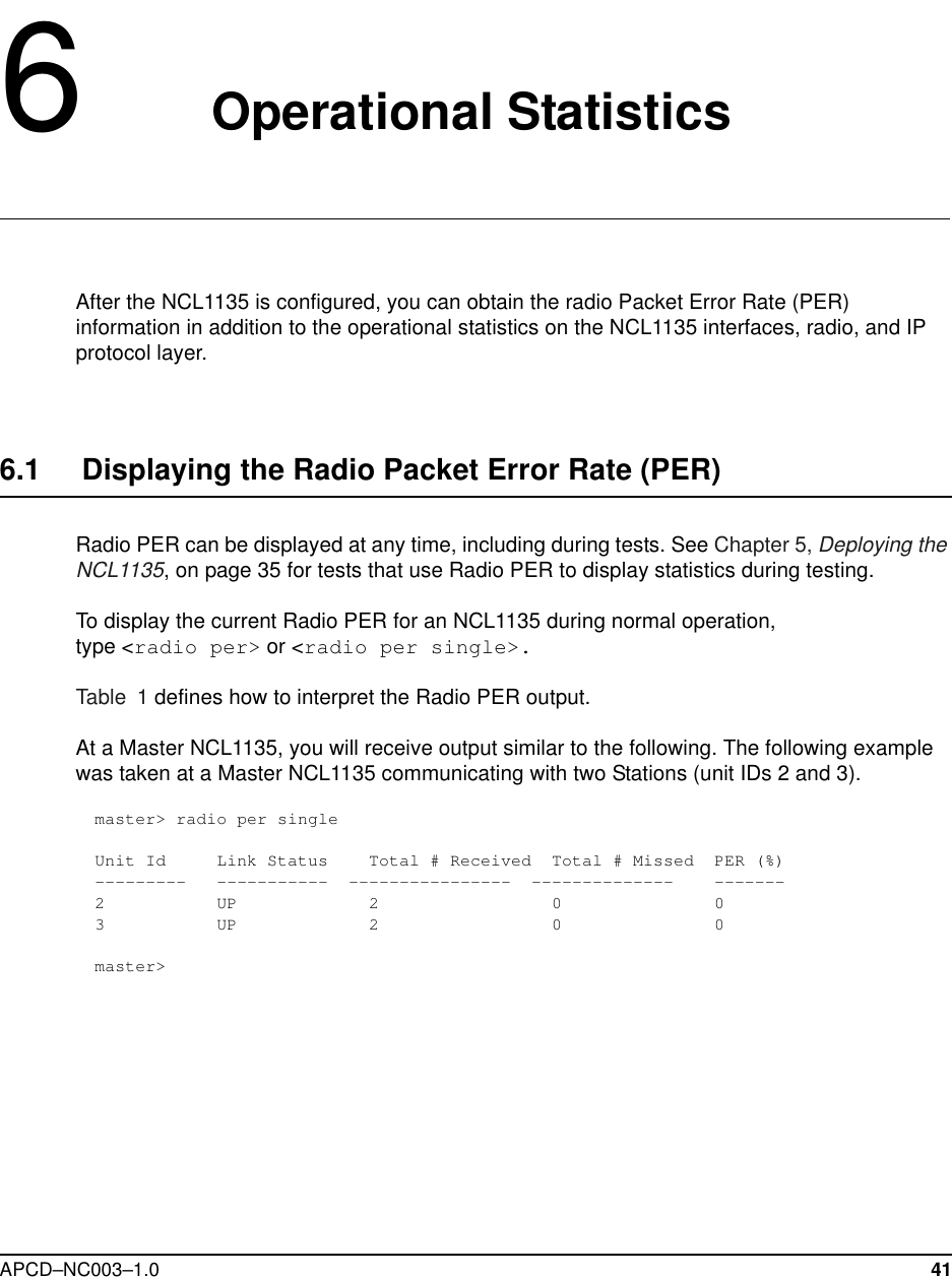 APCD–NC003–1.0 416   Operational StatisticsAfter the NCL1135 is configured, you can obtain the radio Packet Error Rate (PER) information in addition to the operational statistics on the NCL1135 interfaces, radio, and IP protocol layer.6.1     Displaying the Radio Packet Error Rate (PER)Radio PER can be displayed at any time, including during tests. See Chapter 5, Deploying the NCL1135, on page 35 for tests that use Radio PER to display statistics during testing.To display the current Radio PER for an NCL1135 during normal operation, type &lt;radio per&gt; or &lt;radio per single&gt;. Table 1 defines how to interpret the Radio PER output.At a Master NCL1135, you will receive output similar to the following. The following example was taken at a Master NCL1135 communicating with two Stations (unit IDs 2 and 3).master&gt; radio per singleUnit Id     Link Status    Total # Received  Total # Missed  PER (%)---------   -----------  ----------------  --------------    -------2           UP             2                 0               03           UP             2                 0               0master&gt;