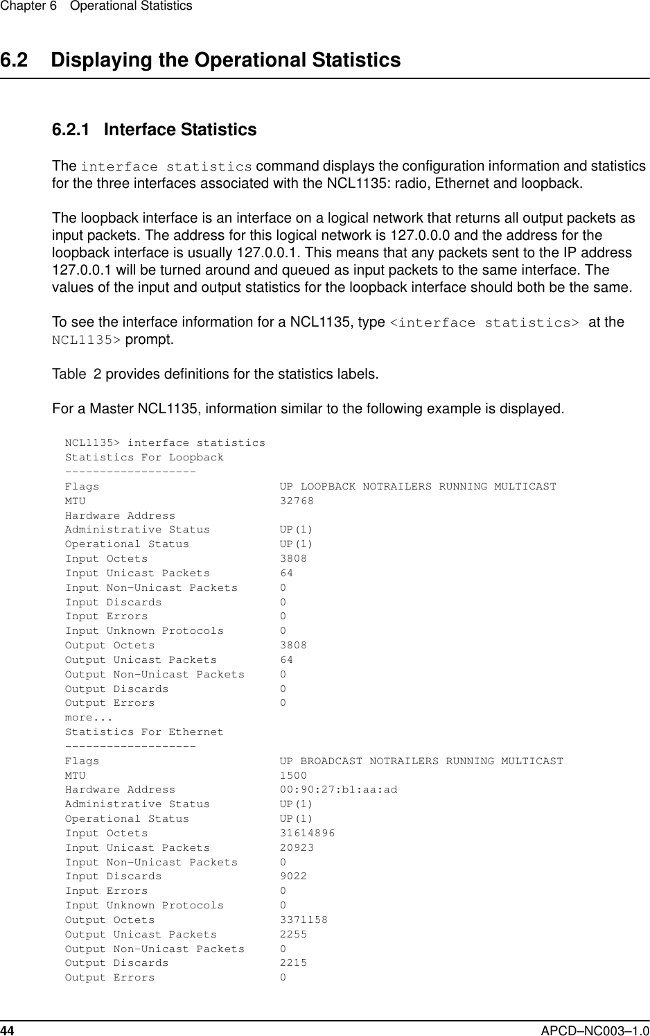 Chapter 6 Operational Statistics44 APCD–NC003–1.06.2    Displaying the Operational Statistics6.2.1 Interface StatisticsThe interface statistics command displays the configuration information and statistics for the three interfaces associated with the NCL1135: radio, Ethernet and loopback.The loopback interface is an interface on a logical network that returns all output packets as input packets. The address for this logical network is 127.0.0.0 and the address for the loopback interface is usually 127.0.0.1. This means that any packets sent to the IP address 127.0.0.1 will be turned around and queued as input packets to the same interface. The values of the input and output statistics for the loopback interface should both be the same.To see the interface information for a NCL1135, type &lt;interface statistics&gt; at the NCL1135&gt; prompt.Table 2 provides definitions for the statistics labels.For a Master NCL1135, information similar to the following example is displayed.NCL1135&gt; interface statisticsStatistics For Loopback-------------------Flags                          UP LOOPBACK NOTRAILERS RUNNING MULTICASTMTU                            32768Hardware AddressAdministrative Status          UP(1)Operational Status             UP(1)Input Octets                   3808Input Unicast Packets          64Input Non-Unicast Packets      0Input Discards                 0Input Errors                   0Input Unknown Protocols        0Output Octets                  3808Output Unicast Packets         64Output Non-Unicast Packets     0Output Discards                0Output Errors                  0more...Statistics For Ethernet-------------------Flags                          UP BROADCAST NOTRAILERS RUNNING MULTICASTMTU                            1500Hardware Address               00:90:27:b1:aa:adAdministrative Status          UP(1)Operational Status             UP(1)Input Octets                   31614896Input Unicast Packets          20923Input Non-Unicast Packets      0Input Discards                 9022Input Errors                   0Input Unknown Protocols        0Output Octets                  3371158Output Unicast Packets         2255Output Non-Unicast Packets     0Output Discards                2215Output Errors                  0