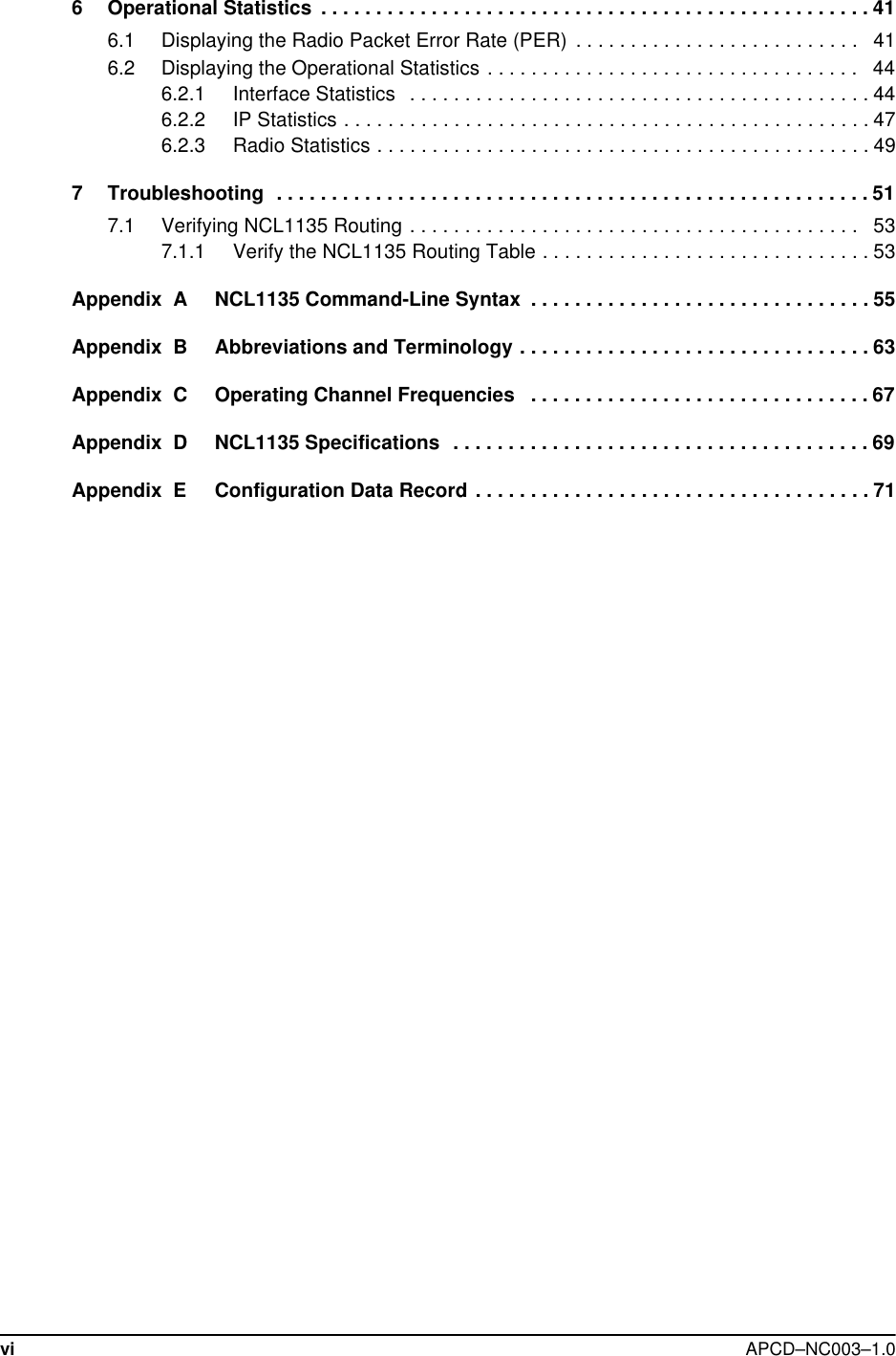 vi APCD–NC003–1.06 Operational Statistics  . . . . . . . . . . . . . . . . . . . . . . . . . . . . . . . . . . . . . . . . . . . . . . . . . . 416.1 Displaying the Radio Packet Error Rate (PER)  . . . . . . . . . . . . . . . . . . . . . . . . . .   416.2 Displaying the Operational Statistics . . . . . . . . . . . . . . . . . . . . . . . . . . . . . . . . . .   446.2.1 Interface Statistics   . . . . . . . . . . . . . . . . . . . . . . . . . . . . . . . . . . . . . . . . . . 446.2.2 IP Statistics . . . . . . . . . . . . . . . . . . . . . . . . . . . . . . . . . . . . . . . . . . . . . . . . 476.2.3 Radio Statistics . . . . . . . . . . . . . . . . . . . . . . . . . . . . . . . . . . . . . . . . . . . . . 497 Troubleshooting  . . . . . . . . . . . . . . . . . . . . . . . . . . . . . . . . . . . . . . . . . . . . . . . . . . . . . . 517.1 Verifying NCL1135 Routing . . . . . . . . . . . . . . . . . . . . . . . . . . . . . . . . . . . . . . . . .   537.1.1 Verify the NCL1135 Routing Table . . . . . . . . . . . . . . . . . . . . . . . . . . . . . . 53Appendix  A NCL1135 Command-Line Syntax  . . . . . . . . . . . . . . . . . . . . . . . . . . . . . . . 55Appendix  B Abbreviations and Terminology . . . . . . . . . . . . . . . . . . . . . . . . . . . . . . . . 63Appendix  C Operating Channel Frequencies   . . . . . . . . . . . . . . . . . . . . . . . . . . . . . . . 67Appendix  D NCL1135 Specifications  . . . . . . . . . . . . . . . . . . . . . . . . . . . . . . . . . . . . . . 69Appendix  E Configuration Data Record . . . . . . . . . . . . . . . . . . . . . . . . . . . . . . . . . . . . 71