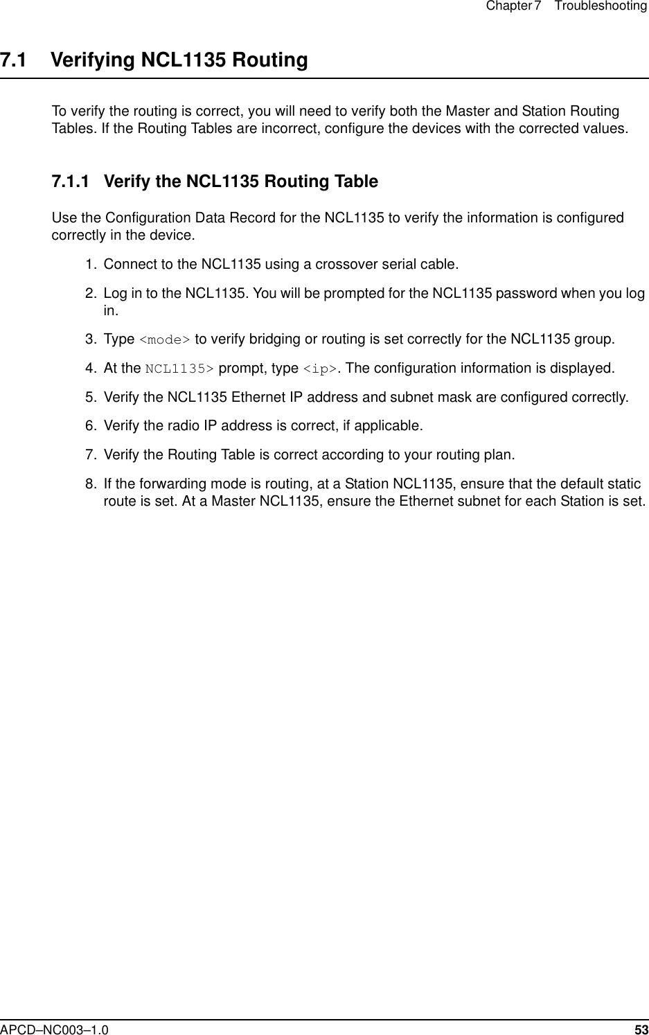 Chapter 7 Troubleshooting APCD–NC003–1.0 537.1    Verifying NCL1135 RoutingTo verify the routing is correct, you will need to verify both the Master and Station Routing Tables. If the Routing Tables are incorrect, configure the devices with the corrected values.7.1.1 Verify the NCL1135 Routing TableUse the Configuration Data Record for the NCL1135 to verify the information is configured correctly in the device.  1. Connect to the NCL1135 using a crossover serial cable.  2. Log in to the NCL1135. You will be prompted for the NCL1135 password when you log in. 3. Type &lt;mode&gt; to verify bridging or routing is set correctly for the NCL1135 group.   4. At the NCL1135&gt; prompt, type &lt;ip&gt;. The configuration information is displayed.  5. Verify the NCL1135 Ethernet IP address and subnet mask are configured correctly.  6. Verify the radio IP address is correct, if applicable.   7. Verify the Routing Table is correct according to your routing plan.  8. If the forwarding mode is routing, at a Station NCL1135, ensure that the default static route is set. At a Master NCL1135, ensure the Ethernet subnet for each Station is set.
