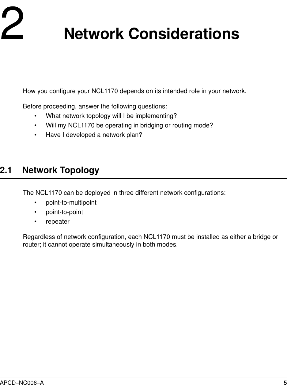 APCD–NC006–A 52Network ConsiderationsHow you configure your NCL1170 depends on its intended role in your network.Before proceeding, answer the following questions:• What network topology will I be implementing?• Will my NCL1170 be operating in bridging or routing mode?• Have I developed a network plan?2.1 Network TopologyThe NCL1170 can be deployed in three different network configurations:• point-to-multipoint• point-to-point• repeaterRegardless of network configuration, each NCL1170 must be installed as either a bridge orrouter; it cannot operate simultaneously in both modes.