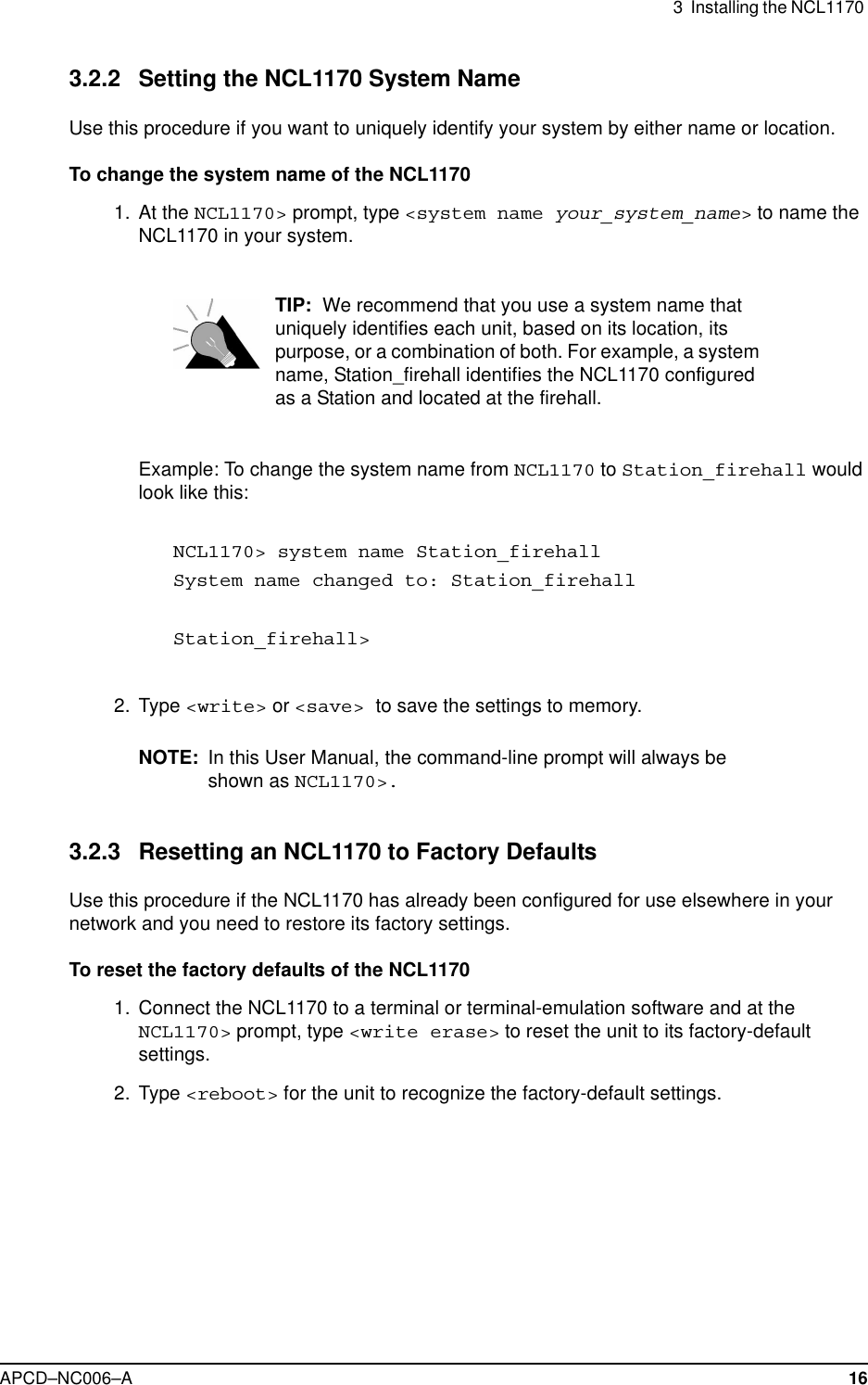 3 Installing the NCL1170APCD–NC006–A 163.2.2 Setting the NCL1170 System NameUse this procedure if you want to uniquely identify your system by either name or location.To change the system name of the NCL11701. At the NCL1170&gt; prompt, type &lt;system name your_system_name&gt;to name theNCL1170 in your system.TIP: We recommend that you use a system name thatuniquely identifies each unit, based on its location, itspurpose, or a combination of both. For example, a systemname, Station_firehall identifies the NCL1170 configuredas a Station and located at the firehall.Example: To change the system name from NCL1170 to Station_firehall wouldlook like this:NCL1170&gt; system name Station_firehallSystem name changed to: Station_firehallStation_firehall&gt;2. Type &lt;write&gt; or &lt;save&gt; to save the settings to memory.NOTE: In this User Manual, the command-line prompt will always beshown as NCL1170&gt;.3.2.3 Resetting an NCL1170 to Factory DefaultsUse this procedure if the NCL1170 has already been configured for use elsewhere in yournetwork and you need to restore its factory settings.To reset the factory defaults of the NCL11701. Connect the NCL1170 to a terminal or terminal-emulation software and at theNCL1170&gt; prompt, type &lt;write erase&gt; to reset the unit to its factory-defaultsettings.2. Type &lt;reboot&gt; for the unit to recognize the factory-default settings.