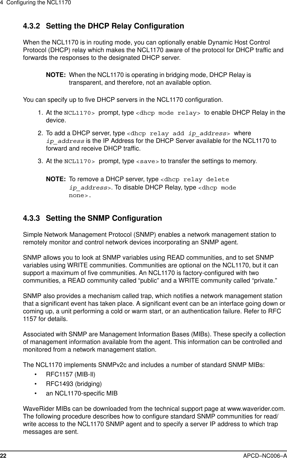 4 Configuring the NCL117022 APCD–NC006–A4.3.2 Setting the DHCP Relay ConfigurationWhen the NCL1170 is in routing mode, you can optionally enable Dynamic Host ControlProtocol (DHCP) relay which makes the NCL1170 aware of the protocol for DHCP traffic andforwards the responses to the designated DHCP server.NOTE: When the NCL1170 is operating in bridging mode, DHCP Relay istransparent, and therefore, not an available option.You can specify up to five DHCP servers in the NCL1170 configuration.1. At the NCL1170&gt; prompt, type &lt;dhcp mode relay&gt; to enable DHCP Relay in thedevice.2. To add a DHCP server, type &lt;dhcp relay add ip_address&gt;whereip_address is the IP Address for the DHCP Server available for the NCL1170 toforward and receive DHCP traffic.3. At the NCL1170&gt; prompt, type &lt;save&gt; to transfer the settings to memory.NOTE: To remove a DHCP server, type &lt;dhcp relay deleteip_address&gt;. To disable DHCP Relay, type &lt;dhcp modenone&gt;.4.3.3 Setting the SNMP ConfigurationSimple Network Management Protocol (SNMP) enables a network management station toremotely monitor and control network devices incorporating an SNMP agent.SNMP allows you to look at SNMP variables using READ communities, and to set SNMPvariables using WRITE communities. Communities are optional on the NCL1170, but it cansupport a maximum of five communities. An NCL1170 is factory-configured with twocommunities, a READ community called “public” and a WRITE community called “private.”SNMP also provides a mechanism called trap, which notifies a network management stationthat a significant event has taken place. A significant event can be an interface going down orcoming up, a unit performing a cold or warm start, or an authentication failure. Refer to RFC1157 for details.Associated with SNMP are Management Information Bases (MIBs). These specify a collectionof management information available from the agent. This information can be controlled andmonitored from a network management station.The NCL1170 implements SNMPv2c and includes a number of standard SNMP MIBs:•RFC1157(MIB-Il)• RFC1493 (bridging)• an NCL1170-specific MIBWaveRider MIBs can be downloaded from the technical support page at www.waverider.com.The following procedure describes how to configure standard SNMP communities for read/write access to the NCL1170 SNMP agent and to specify a server IP address to which trapmessages are sent.